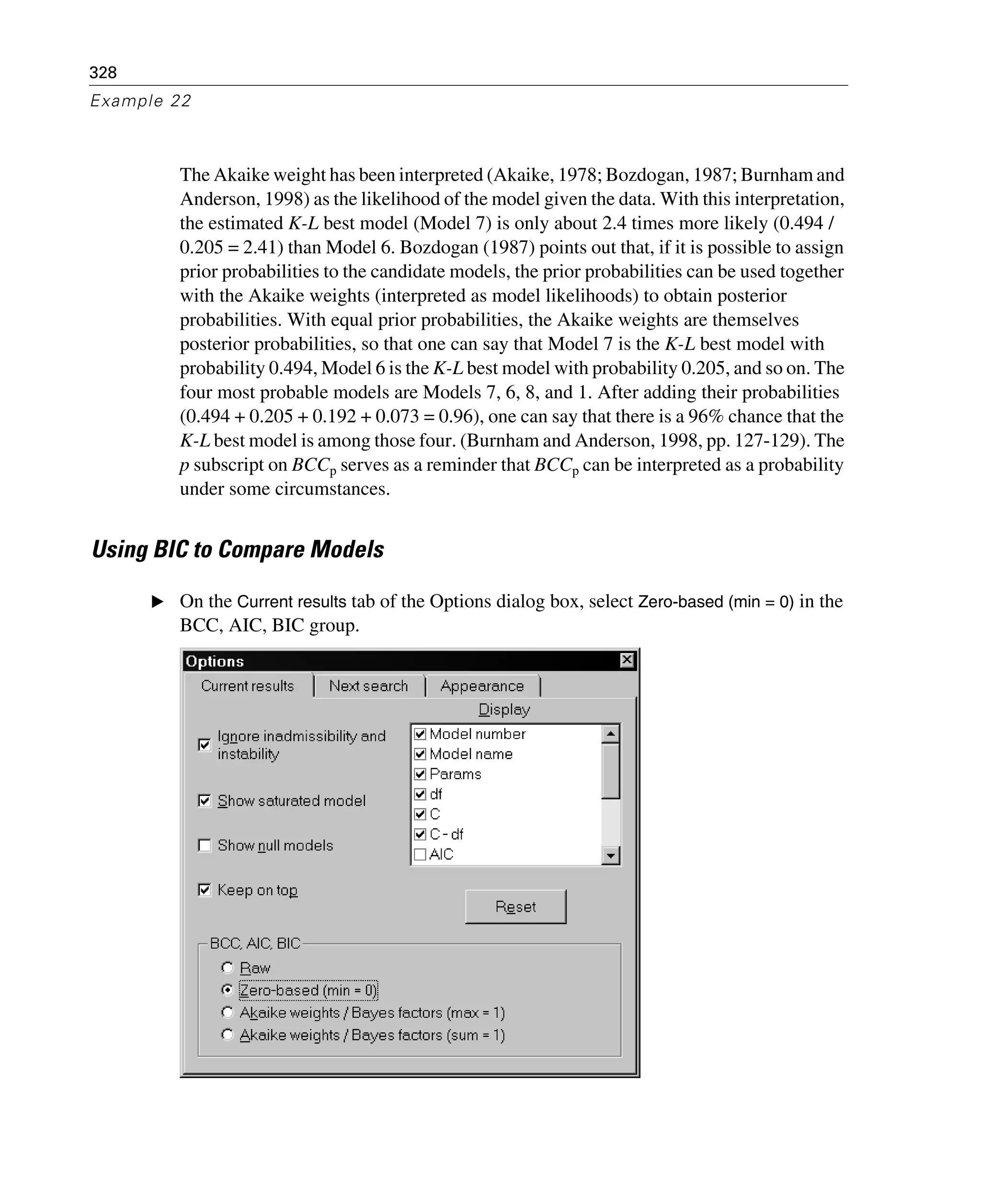 328
Example 22
The Akaike weight has been interpreted (Akaike, 1978; Bozdogan, 1987; Burnham and
Anderson, 1998) as the likelihood of the model given the data. With this interpretation,
the estimated K-L best model (Model 7) is only about 2.4 times more likely (0.494 /
0.205 = 2.41) than Model 6. Bozdogan (1987) points out that, if it is possible to assign
prior probabilities to the candidate models, the prior probabilities can be used together
with the Akaike weights (interpreted as model likelihoods) to obtain posterior
probabilities. With equal prior probabilities, the Akaike weights are themselves
posterior probabilities, so that one can say that Model 7 is the K-L best model with
probability 0.494, Model 6 is the K-L best model with probability 0.205, and so on. The
four most probable models are Models 7, 6, 8, and 1. After adding their probabilities
(0.494 + 0.205 + 0.192 + 0.073 = 0.96), one can say that there is a 96% chance that the
K-L best model is among those four. (Burnham and Anderson, 1998, pp. 127-129). The
p subscript on BCCp serves as a reminder that BCCp can be interpreted as a probability
under some circumstances.
Using BIC to Compare Models
E On the Current results tab of the Options dialog box, select Zero-based (min = 0) in the
BCC, AIC, BIC group.
 