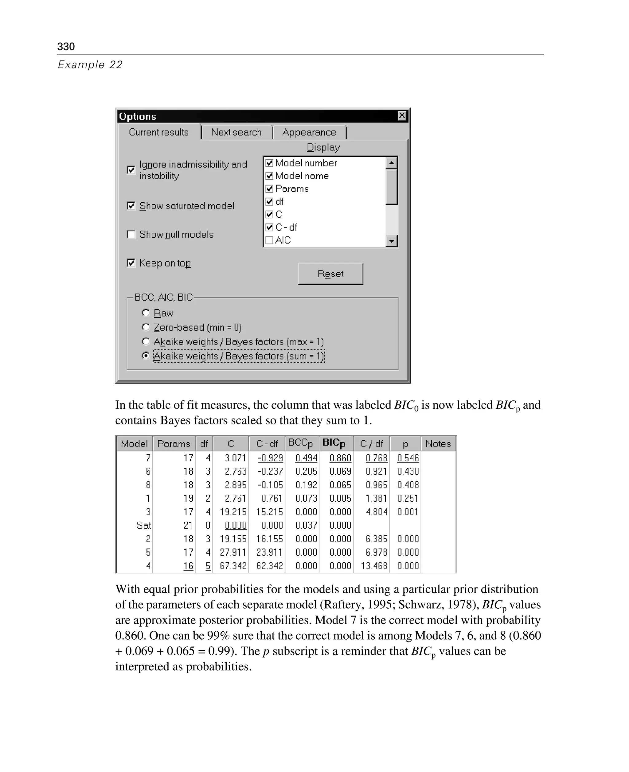 330
Example 22
In the table of fit measures, the column that was labeled BIC0 is now labeled BICp and
contains Bayes factors scaled so that they sum to 1.
With equal prior probabilities for the models and using a particular prior distribution
of the parameters of each separate model (Raftery, 1995; Schwarz, 1978), BICp values
are approximate posterior probabilities. Model 7 is the correct model with probability
0.860. One can be 99% sure that the correct model is among Models 7, 6, and 8 (0.860
+ 0.069 + 0.065 = 0.99). The p subscript is a reminder that BICp values can be
interpreted as probabilities.
 