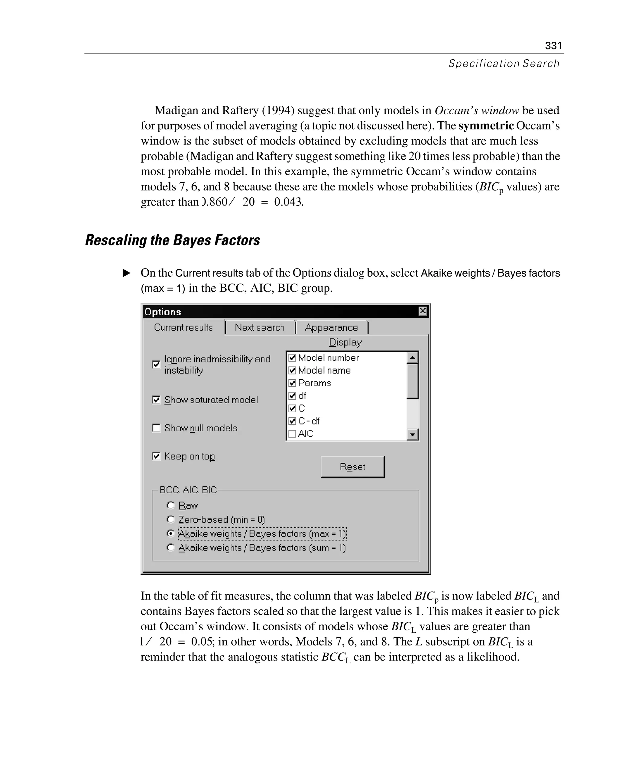 331
Specification Search
Madigan and Raftery (1994) suggest that only models in Occam’s window be used
for purposes of model averaging (a topic not discussed here). The symmetric Occam’s
window is the subset of models obtained by excluding models that are much less
probable (Madigan and Raftery suggest something like 20 times less probable) than the
most probable model. In this example, the symmetric Occam’s window contains
models 7, 6, and 8 because these are the models whose probabilities (BICp values) are
greater than .
Rescaling the Bayes Factors
E On the Current results tab of the Options dialog box, select Akaike weights / Bayes factors
(max = 1) in the BCC, AIC, BIC group.
In the table of fit measures, the column that was labeled BICp is now labeled BICL and
contains Bayes factors scaled so that the largest value is 1. This makes it easier to pick
out Occam’s window. It consists of models whose BICL values are greater than
; in other words, Models 7, 6, and 8. The L subscript on BICL is a
reminder that the analogous statistic BCCL can be interpreted as a likelihood.
0.860 20⁄ 0.043=
1 20⁄ 0.05=
 