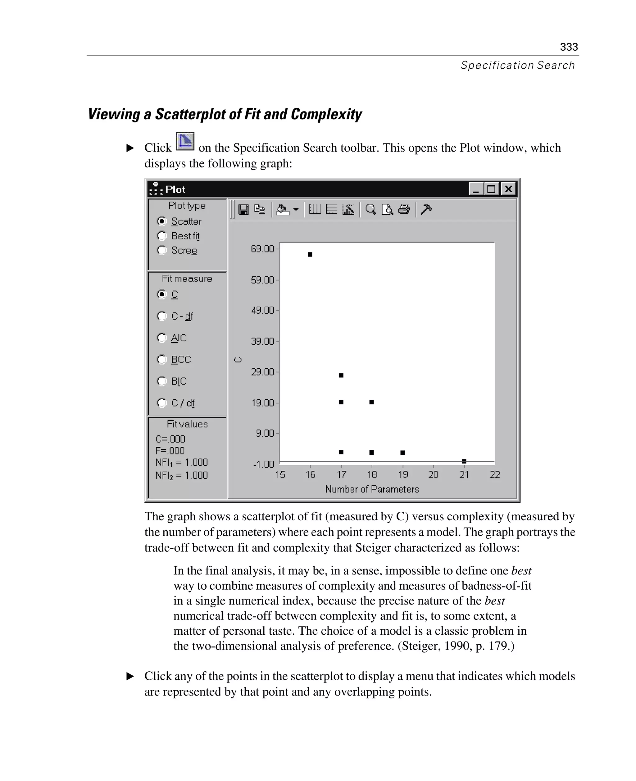 333
Specification Search
Viewing a Scatterplot of Fit and Complexity
E Click on the Specification Search toolbar. This opens the Plot window, which
displays the following graph:
The graph shows a scatterplot of fit (measured by C) versus complexity (measured by
the number of parameters) where each point represents a model. The graph portrays the
trade-off between fit and complexity that Steiger characterized as follows:
In the final analysis, it may be, in a sense, impossible to define one best
way to combine measures of complexity and measures of badness-of-fit
in a single numerical index, because the precise nature of the best
numerical trade-off between complexity and fit is, to some extent, a
matter of personal taste. The choice of a model is a classic problem in
the two-dimensional analysis of preference. (Steiger, 1990, p. 179.)
E Click any of the points in the scatterplot to display a menu that indicates which models
are represented by that point and any overlapping points.
 