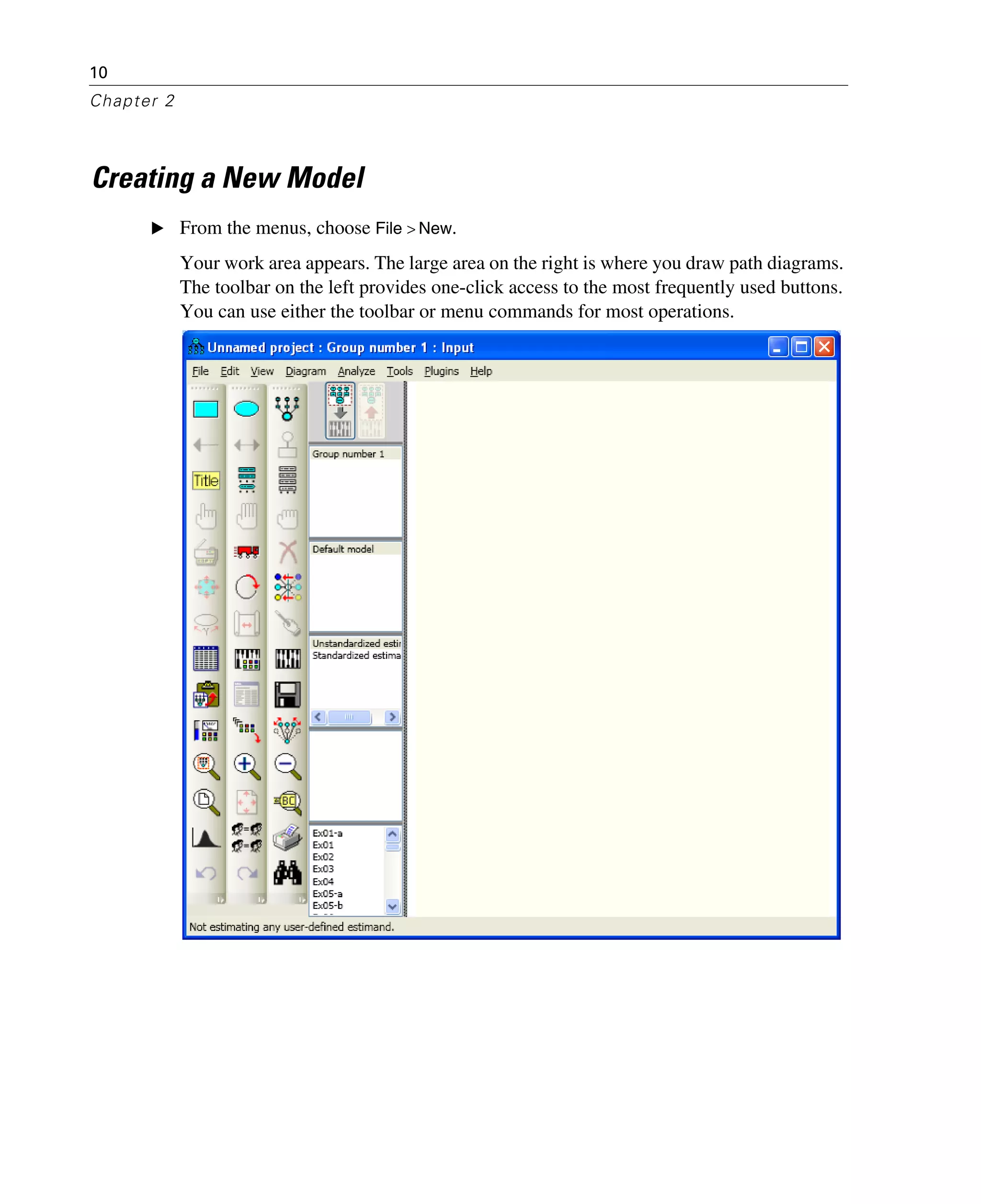 10
Chapter 2
Creating a New Model
E From the menus, choose File > New.
Your work area appears. The large area on the right is where you draw path diagrams.
The toolbar on the left provides one-click access to the most frequently used buttons.
You can use either the toolbar or menu commands for most operations.
 
