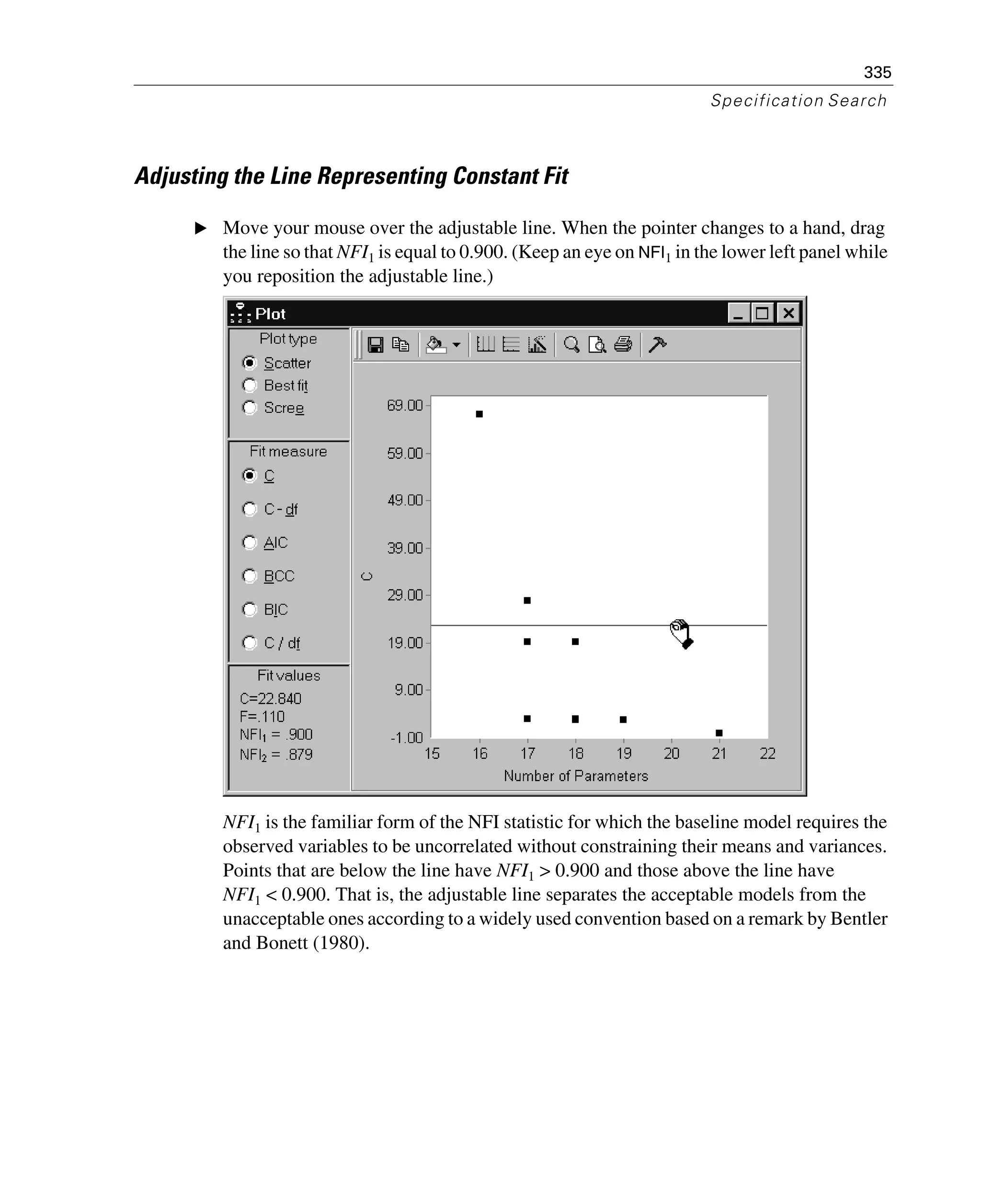 335
Specification Search
Adjusting the Line Representing Constant Fit
E Move your mouse over the adjustable line. When the pointer changes to a hand, drag
the line so that NFI1 is equal to 0.900. (Keep an eye on NFI1 in the lower left panel while
you reposition the adjustable line.)
NFI1 is the familiar form of the NFI statistic for which the baseline model requires the
observed variables to be uncorrelated without constraining their means and variances.
Points that are below the line have NFI1 > 0.900 and those above the line have
NFI1 < 0.900. That is, the adjustable line separates the acceptable models from the
unacceptable ones according to a widely used convention based on a remark by Bentler
and Bonett (1980).
 