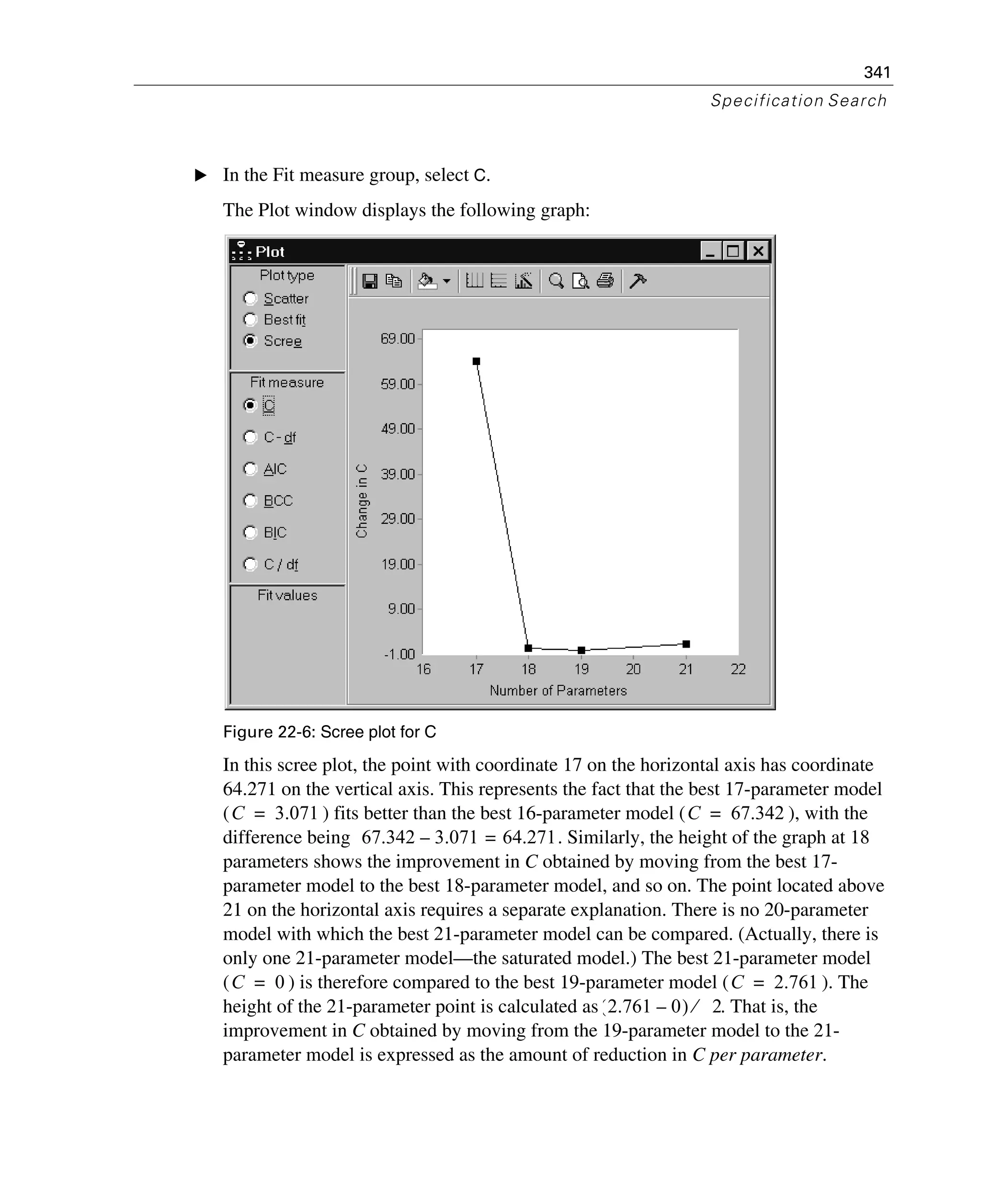341
Specification Search
E In the Fit measure group, select C.
The Plot window displays the following graph:
Figure 22-6: Scree plot for C
In this scree plot, the point with coordinate 17 on the horizontal axis has coordinate
64.271 on the vertical axis. This represents the fact that the best 17-parameter model
( ) fits better than the best 16-parameter model ( ), with the
difference being . Similarly, the height of the graph at 18
parameters shows the improvement in C obtained by moving from the best 17-
parameter model to the best 18-parameter model, and so on. The point located above
21 on the horizontal axis requires a separate explanation. There is no 20-parameter
model with which the best 21-parameter model can be compared. (Actually, there is
only one 21-parameter model—the saturated model.) The best 21-parameter model
( ) is therefore compared to the best 19-parameter model ( ). The
height of the 21-parameter point is calculated as . That is, the
improvement in C obtained by moving from the 19-parameter model to the 21-
parameter model is expressed as the amount of reduction in C per parameter.
C 3.071= C 67.342=
67.342 3.071 64.271=–
C 0= C 2.761=
2.761 0–( ) 2⁄
 