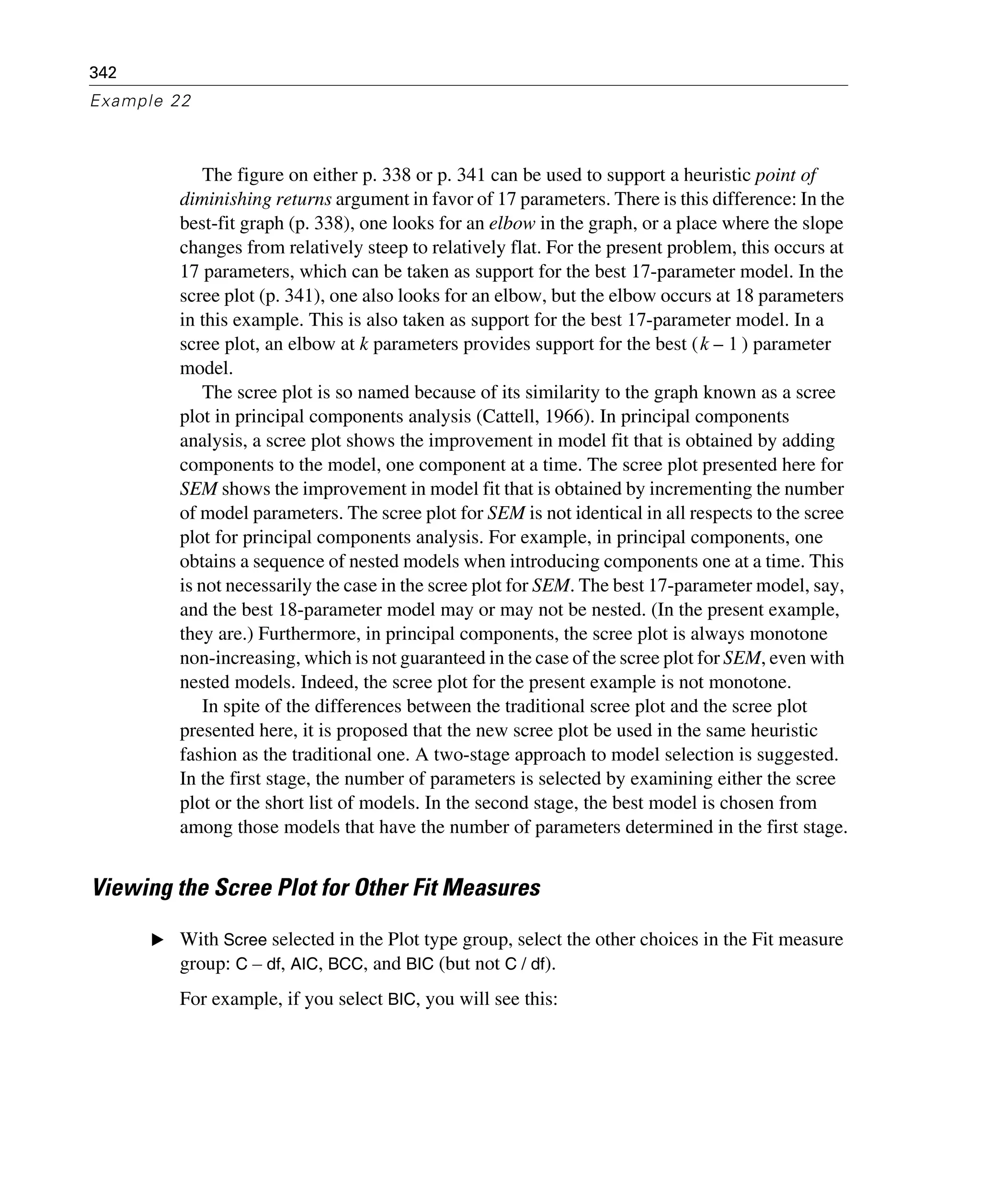 342
Example 22
The figure on either p. 338 or p. 341 can be used to support a heuristic point of
diminishing returns argument in favor of 17 parameters. There is this difference: In the
best-fit graph (p. 338), one looks for an elbow in the graph, or a place where the slope
changes from relatively steep to relatively flat. For the present problem, this occurs at
17 parameters, which can be taken as support for the best 17-parameter model. In the
scree plot (p. 341), one also looks for an elbow, but the elbow occurs at 18 parameters
in this example. This is also taken as support for the best 17-parameter model. In a
scree plot, an elbow at k parameters provides support for the best ( ) parameter
model.
The scree plot is so named because of its similarity to the graph known as a scree
plot in principal components analysis (Cattell, 1966). In principal components
analysis, a scree plot shows the improvement in model fit that is obtained by adding
components to the model, one component at a time. The scree plot presented here for
SEM shows the improvement in model fit that is obtained by incrementing the number
of model parameters. The scree plot for SEM is not identical in all respects to the scree
plot for principal components analysis. For example, in principal components, one
obtains a sequence of nested models when introducing components one at a time. This
is not necessarily the case in the scree plot for SEM. The best 17-parameter model, say,
and the best 18-parameter model may or may not be nested. (In the present example,
they are.) Furthermore, in principal components, the scree plot is always monotone
non-increasing, which is not guaranteed in the case of the scree plot for SEM, even with
nested models. Indeed, the scree plot for the present example is not monotone.
In spite of the differences between the traditional scree plot and the scree plot
presented here, it is proposed that the new scree plot be used in the same heuristic
fashion as the traditional one. A two-stage approach to model selection is suggested.
In the first stage, the number of parameters is selected by examining either the scree
plot or the short list of models. In the second stage, the best model is chosen from
among those models that have the number of parameters determined in the first stage.
Viewing the Scree Plot for Other Fit Measures
E With Scree selected in the Plot type group, select the other choices in the Fit measure
group: C – df, AIC, BCC, and BIC (but not C / df).
For example, if you select BIC, you will see this:
k 1–
 