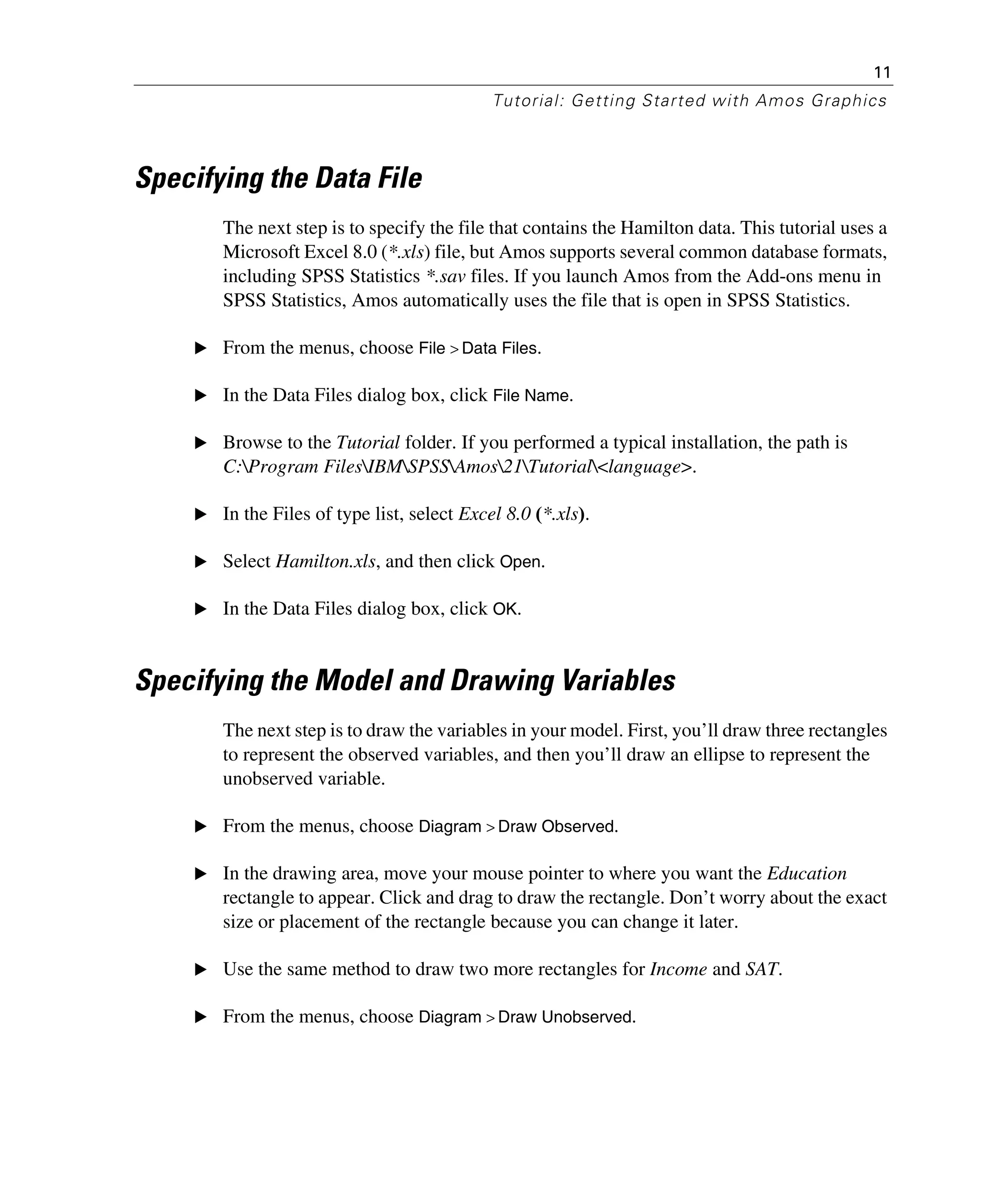 11
Tutorial: Getting Started with Amos Graphics
Specifying the Data File
The next step is to specify the file that contains the Hamilton data. This tutorial uses a
Microsoft Excel 8.0 (*.xls) file, but Amos supports several common database formats,
including SPSS Statistics *.sav files. If you launch Amos from the Add-ons menu in
SPSS Statistics, Amos automatically uses the file that is open in SPSS Statistics.
E From the menus, choose File > Data Files.
E In the Data Files dialog box, click File Name.
E Browse to the Tutorial folder. If you performed a typical installation, the path is
C:Program FilesIBMSPSSAmos21Tutorial<language>.
E In the Files of type list, select Excel 8.0 (*.xls).
E Select Hamilton.xls, and then click Open.
E In the Data Files dialog box, click OK.
Specifying the Model and Drawing Variables
The next step is to draw the variables in your model. First, you’ll draw three rectangles
to represent the observed variables, and then you’ll draw an ellipse to represent the
unobserved variable.
E From the menus, choose Diagram > Draw Observed.
E In the drawing area, move your mouse pointer to where you want the Education
rectangle to appear. Click and drag to draw the rectangle. Don’t worry about the exact
size or placement of the rectangle because you can change it later.
E Use the same method to draw two more rectangles for Income and SAT.
E From the menus, choose Diagram > Draw Unobserved.
 