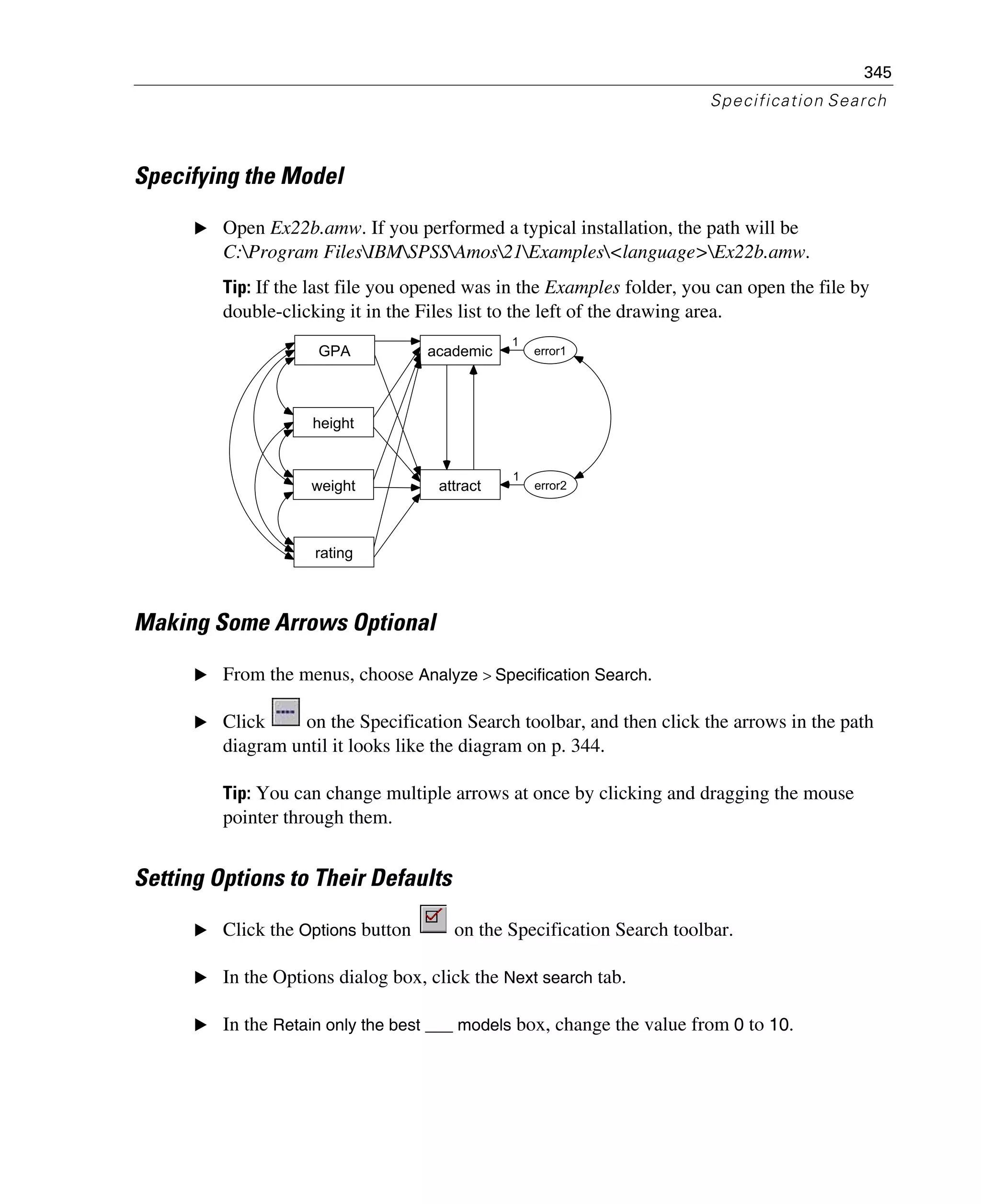 345
Specification Search
Specifying the Model
E Open Ex22b.amw. If you performed a typical installation, the path will be
C:Program FilesIBMSPSSAmos21Examples<language>Ex22b.amw.
Tip: If the last file you opened was in the Examples folder, you can open the file by
double-clicking it in the Files list to the left of the drawing area.
Making Some Arrows Optional
E From the menus, choose Analyze > Specification Search.
E Click on the Specification Search toolbar, and then click the arrows in the path
diagram until it looks like the diagram on p. 344.
Tip: You can change multiple arrows at once by clicking and dragging the mouse
pointer through them.
Setting Options to Their Defaults
E Click the Options button on the Specification Search toolbar.
E In the Options dialog box, click the Next search tab.
E In the Retain only the best ___ models box, change the value from 0 to 10.
GPA
height
rating
weight
academic
attract
error1
error2
1
1
 