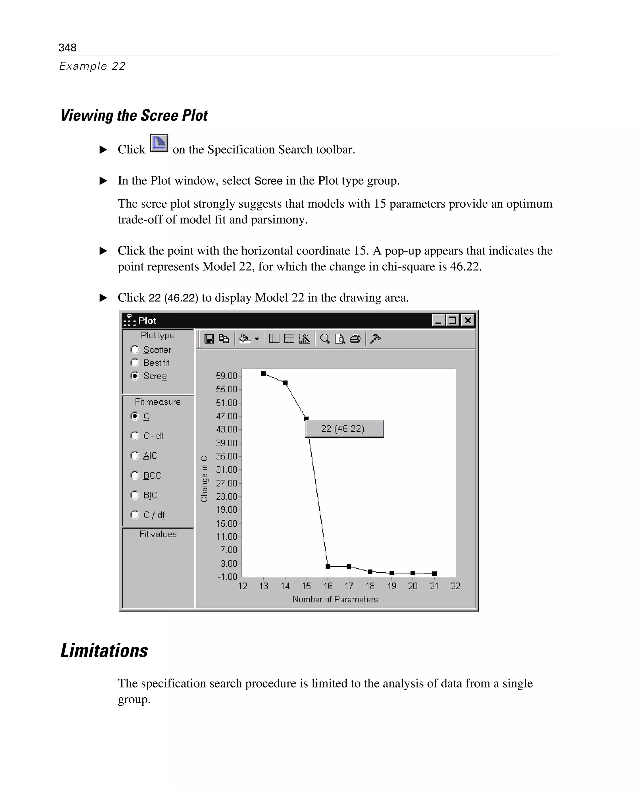 348
Example 22
Viewing the Scree Plot
E Click on the Specification Search toolbar.
E In the Plot window, select Scree in the Plot type group.
The scree plot strongly suggests that models with 15 parameters provide an optimum
trade-off of model fit and parsimony.
E Click the point with the horizontal coordinate 15. A pop-up appears that indicates the
point represents Model 22, for which the change in chi-square is 46.22.
E Click 22 (46.22) to display Model 22 in the drawing area.
Limitations
The specification search procedure is limited to the analysis of data from a single
group.
 