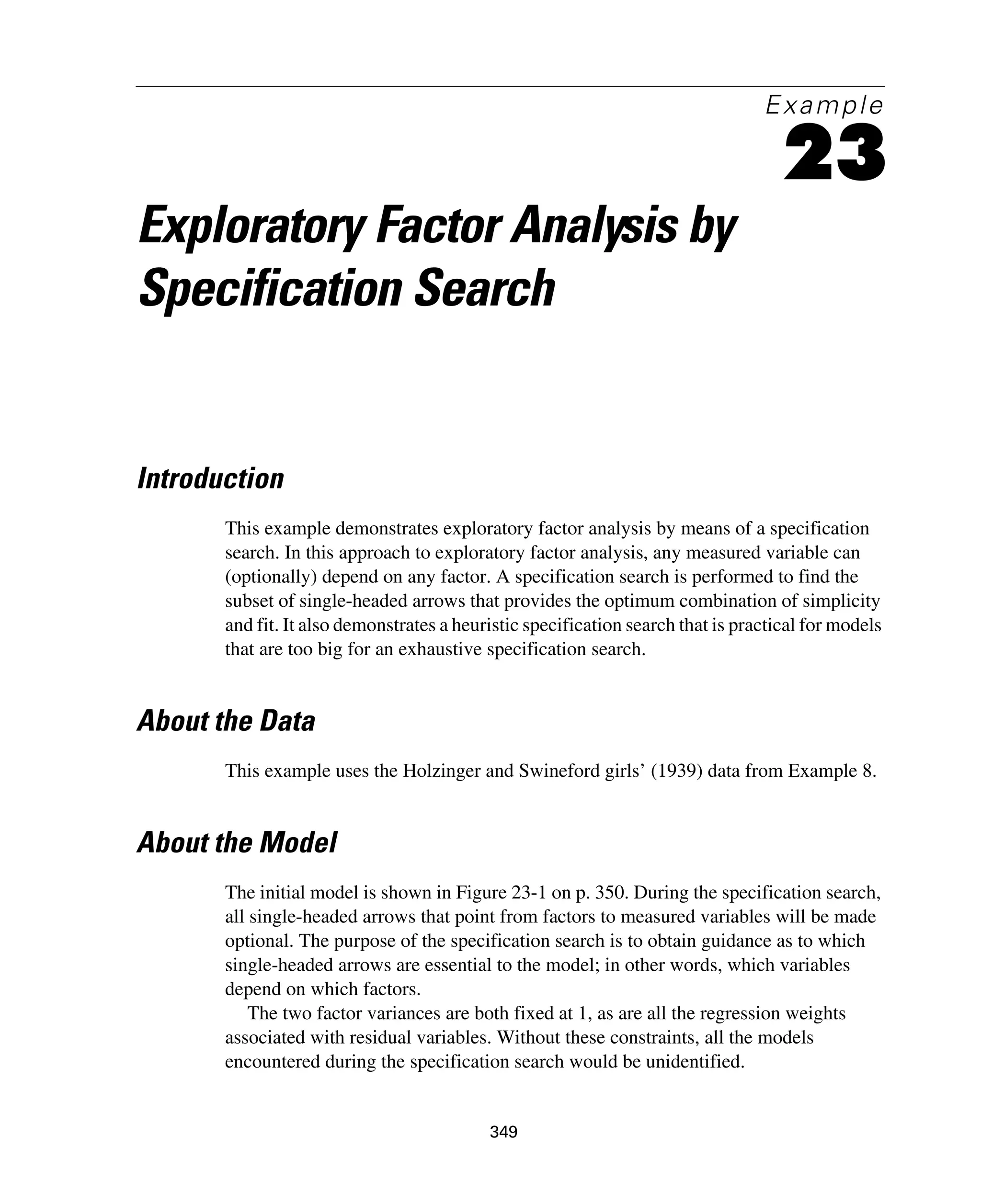 349
Example
23
Exploratory Factor Analysis by
Specification Search
Introduction
This example demonstrates exploratory factor analysis by means of a specification
search. In this approach to exploratory factor analysis, any measured variable can
(optionally) depend on any factor. A specification search is performed to find the
subset of single-headed arrows that provides the optimum combination of simplicity
and fit. It also demonstrates a heuristic specification search that is practical for models
that are too big for an exhaustive specification search.
About the Data
This example uses the Holzinger and Swineford girls’ (1939) data from Example 8.
About the Model
The initial model is shown in Figure 23-1 on p. 350. During the specification search,
all single-headed arrows that point from factors to measured variables will be made
optional. The purpose of the specification search is to obtain guidance as to which
single-headed arrows are essential to the model; in other words, which variables
depend on which factors.
The two factor variances are both fixed at 1, as are all the regression weights
associated with residual variables. Without these constraints, all the models
encountered during the specification search would be unidentified.
 