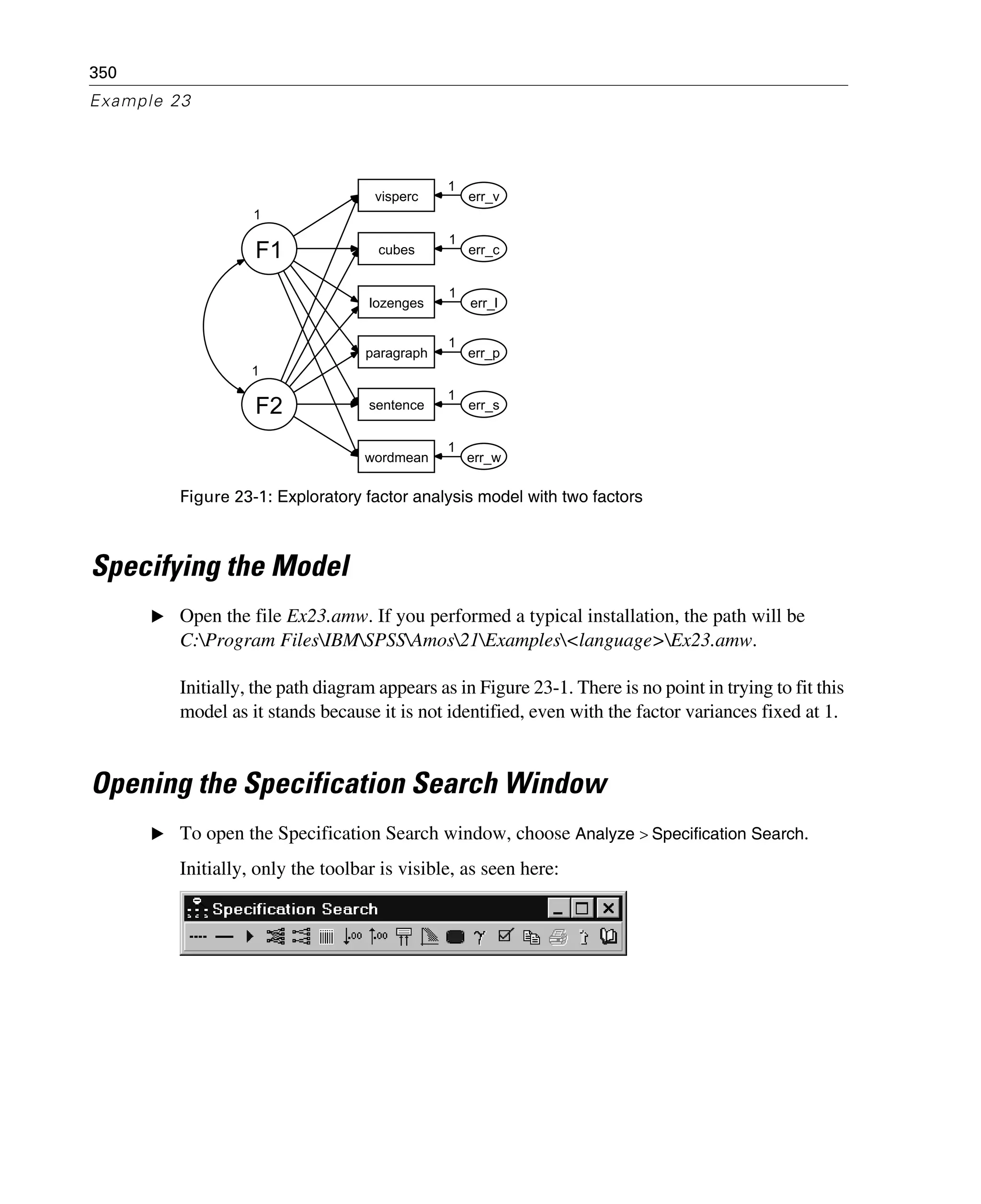 350
Example 23
Figure 23-1: Exploratory factor analysis model with two factors
Specifying the Model
E Open the file Ex23.amw. If you performed a typical installation, the path will be
C:Program FilesIBMSPSSAmos21Examples<language>Ex23.amw.
Initially, the path diagram appears as in Figure 23-1. There is no point in trying to fit this
model as it stands because it is not identified, even with the factor variances fixed at 1.
Opening the Specification Search Window
E To open the Specification Search window, choose Analyze > Specification Search.
Initially, only the toolbar is visible, as seen here:
1
F1
visperc
cubes
lozenges
wordmean
paragraph
sentence
err_v
err_c
err_l
err_p
err_s
err_w
1
F2
1
1
1
1
1
1
 