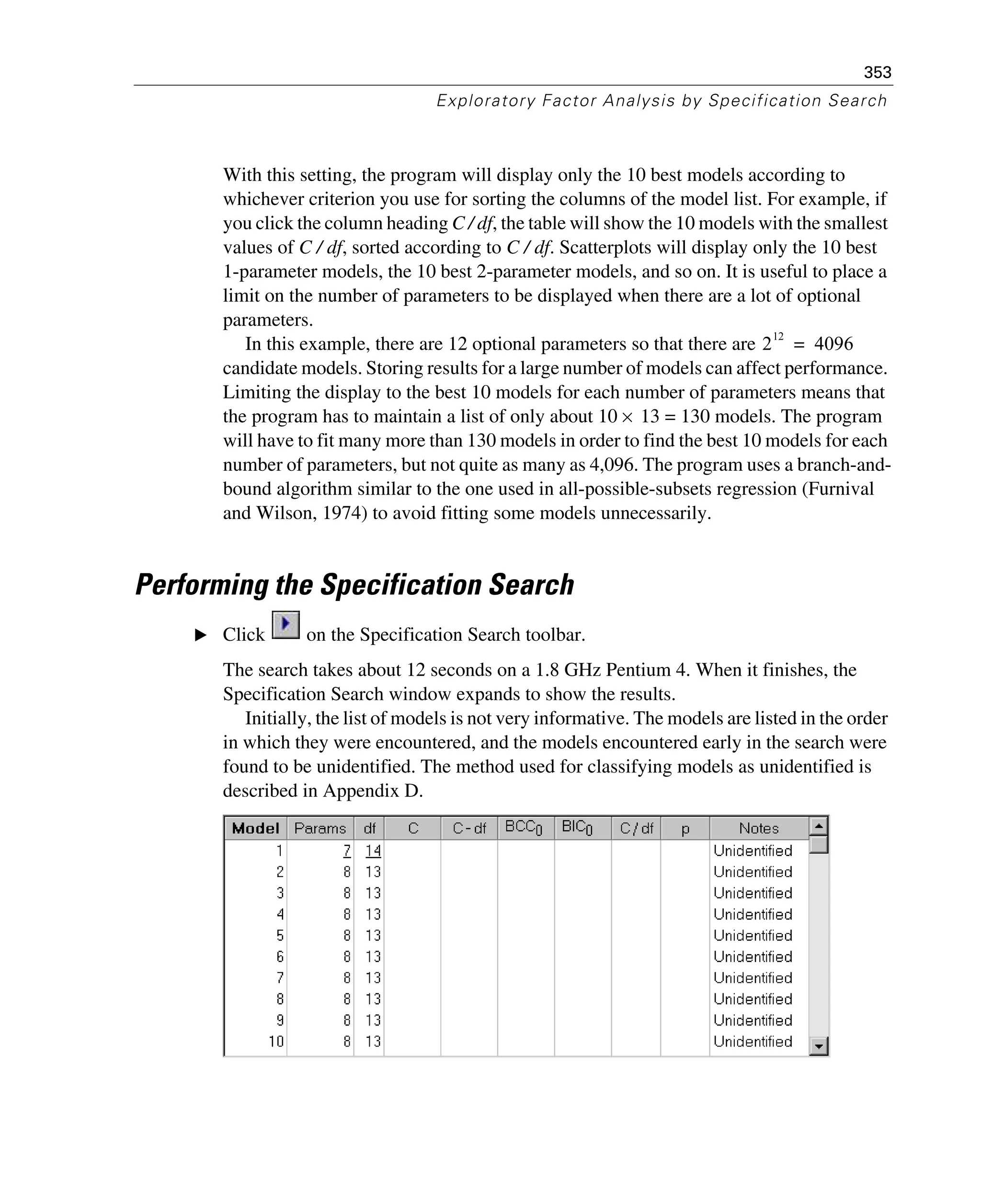 353
Exploratory Factor Analysis by Specification Search
With this setting, the program will display only the 10 best models according to
whichever criterion you use for sorting the columns of the model list. For example, if
you click the column heading C / df, the table will show the 10 models with the smallest
values of C / df, sorted according to C / df. Scatterplots will display only the 10 best
1-parameter models, the 10 best 2-parameter models, and so on. It is useful to place a
limit on the number of parameters to be displayed when there are a lot of optional
parameters.
In this example, there are 12 optional parameters so that there are
candidate models. Storing results for a large number of models can affect performance.
Limiting the display to the best 10 models for each number of parameters means that
the program has to maintain a list of only about 10 × 13 = 130 models. The program
will have to fit many more than 130 models in order to find the best 10 models for each
number of parameters, but not quite as many as 4,096. The program uses a branch-and-
bound algorithm similar to the one used in all-possible-subsets regression (Furnival
and Wilson, 1974) to avoid fitting some models unnecessarily.
Performing the Specification Search
E Click on the Specification Search toolbar.
The search takes about 12 seconds on a 1.8 GHz Pentium 4. When it finishes, the
Specification Search window expands to show the results.
Initially, the list of models is not very informative. The models are listed in the order
in which they were encountered, and the models encountered early in the search were
found to be unidentified. The method used for classifying models as unidentified is
described in Appendix D.
2
12
4096=
 