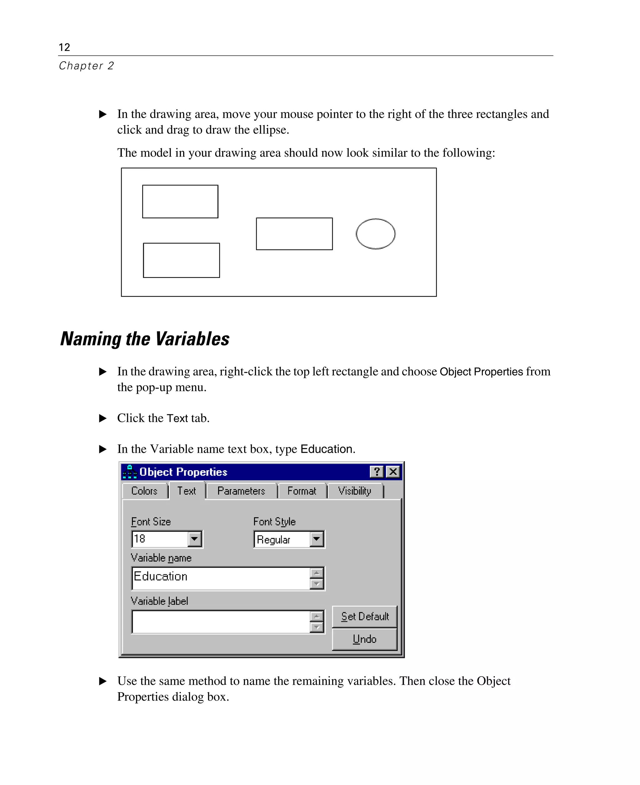 12
Chapter 2
E In the drawing area, move your mouse pointer to the right of the three rectangles and
click and drag to draw the ellipse.
The model in your drawing area should now look similar to the following:
Naming the Variables
E In the drawing area, right-click the top left rectangle and choose Object Properties from
the pop-up menu.
E Click the Text tab.
E In the Variable name text box, type Education.
E Use the same method to name the remaining variables. Then close the Object
Properties dialog box.
 