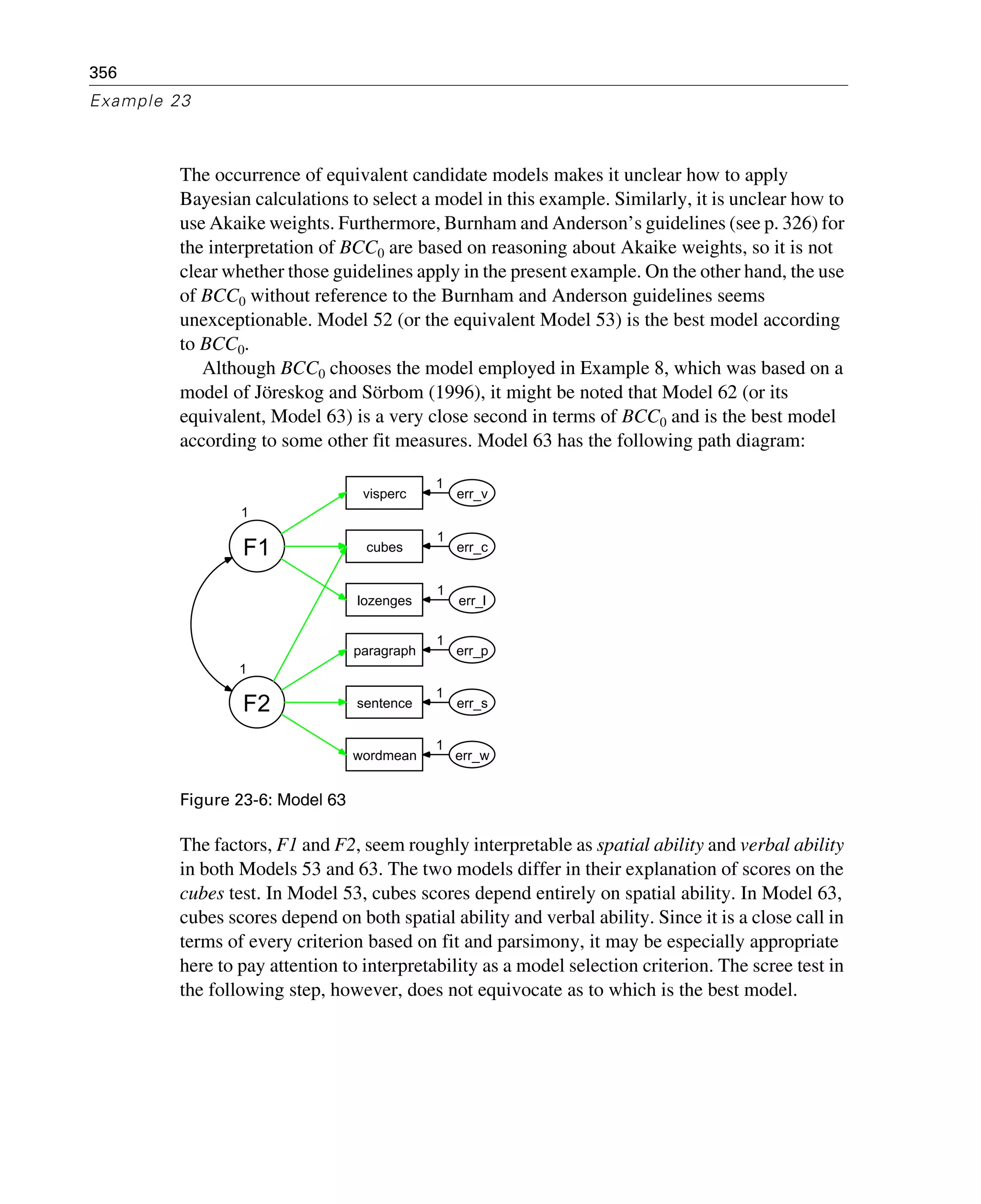 356
Example 23
The occurrence of equivalent candidate models makes it unclear how to apply
Bayesian calculations to select a model in this example. Similarly, it is unclear how to
use Akaike weights. Furthermore, Burnham and Anderson’s guidelines (see p. 326) for
the interpretation of BCC0 are based on reasoning about Akaike weights, so it is not
clear whether those guidelines apply in the present example. On the other hand, the use
of BCC0 without reference to the Burnham and Anderson guidelines seems
unexceptionable. Model 52 (or the equivalent Model 53) is the best model according
to BCC0.
Although BCC0 chooses the model employed in Example 8, which was based on a
model of Jöreskog and Sörbom (1996), it might be noted that Model 62 (or its
equivalent, Model 63) is a very close second in terms of BCC0 and is the best model
according to some other fit measures. Model 63 has the following path diagram:
Figure 23-6: Model 63
The factors, F1 and F2, seem roughly interpretable as spatial ability and verbal ability
in both Models 53 and 63. The two models differ in their explanation of scores on the
cubes test. In Model 53, cubes scores depend entirely on spatial ability. In Model 63,
cubes scores depend on both spatial ability and verbal ability. Since it is a close call in
terms of every criterion based on fit and parsimony, it may be especially appropriate
here to pay attention to interpretability as a model selection criterion. The scree test in
the following step, however, does not equivocate as to which is the best model.
1
F1
visperc
cubes
lozenges
wordmean
paragraph
sentence
err_v
err_c
err_l
err_p
err_s
err_w
1
F2
1
1
1
1
1
1
 