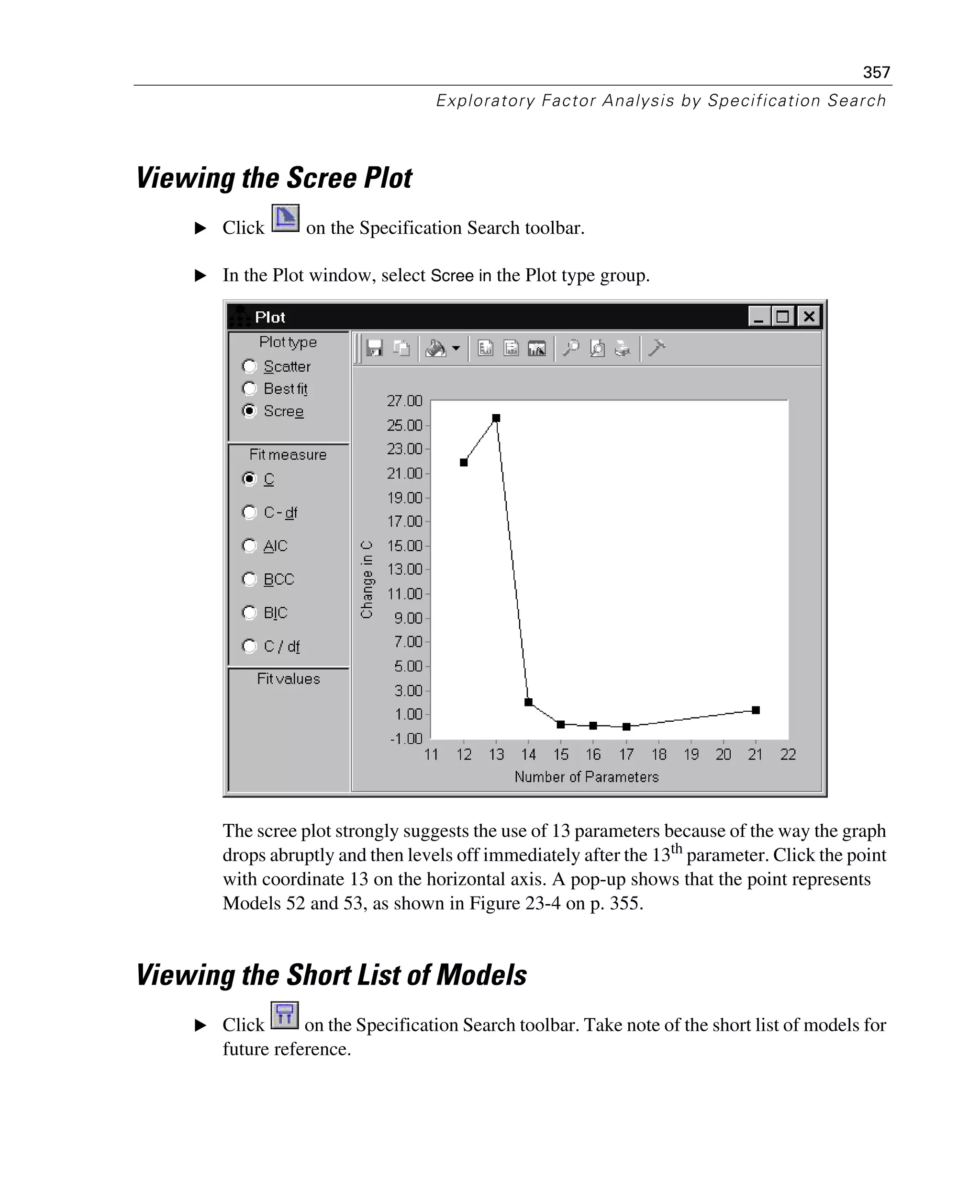 357
Exploratory Factor Analysis by Specification Search
Viewing the Scree Plot
E Click on the Specification Search toolbar.
E In the Plot window, select Scree in the Plot type group.
The scree plot strongly suggests the use of 13 parameters because of the way the graph
drops abruptly and then levels off immediately after the 13th
parameter. Click the point
with coordinate 13 on the horizontal axis. A pop-up shows that the point represents
Models 52 and 53, as shown in Figure 23-4 on p. 355.
Viewing the Short List of Models
E Click on the Specification Search toolbar. Take note of the short list of models for
future reference.
 