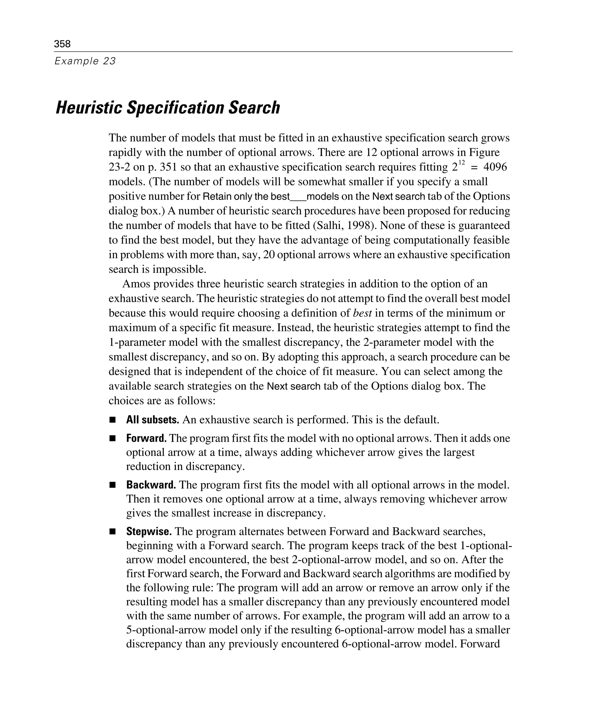 358
Example 23
Heuristic Specification Search
The number of models that must be fitted in an exhaustive specification search grows
rapidly with the number of optional arrows. There are 12 optional arrows in Figure
23-2 on p. 351 so that an exhaustive specification search requires fitting
models. (The number of models will be somewhat smaller if you specify a small
positive number for Retain only the best___models on the Next search tab of the Options
dialog box.) A number of heuristic search procedures have been proposed for reducing
the number of models that have to be fitted (Salhi, 1998). None of these is guaranteed
to find the best model, but they have the advantage of being computationally feasible
in problems with more than, say, 20 optional arrows where an exhaustive specification
search is impossible.
Amos provides three heuristic search strategies in addition to the option of an
exhaustive search. The heuristic strategies do not attempt to find the overall best model
because this would require choosing a definition of best in terms of the minimum or
maximum of a specific fit measure. Instead, the heuristic strategies attempt to find the
1-parameter model with the smallest discrepancy, the 2-parameter model with the
smallest discrepancy, and so on. By adopting this approach, a search procedure can be
designed that is independent of the choice of fit measure. You can select among the
available search strategies on the Next search tab of the Options dialog box. The
choices are as follows:
All subsets. An exhaustive search is performed. This is the default.
Forward. The program first fits the model with no optional arrows. Then it adds one
optional arrow at a time, always adding whichever arrow gives the largest
reduction in discrepancy.
Backward. The program first fits the model with all optional arrows in the model.
Then it removes one optional arrow at a time, always removing whichever arrow
gives the smallest increase in discrepancy.
Stepwise. The program alternates between Forward and Backward searches,
beginning with a Forward search. The program keeps track of the best 1-optional-
arrow model encountered, the best 2-optional-arrow model, and so on. After the
first Forward search, the Forward and Backward search algorithms are modified by
the following rule: The program will add an arrow or remove an arrow only if the
resulting model has a smaller discrepancy than any previously encountered model
with the same number of arrows. For example, the program will add an arrow to a
5-optional-arrow model only if the resulting 6-optional-arrow model has a smaller
discrepancy than any previously encountered 6-optional-arrow model. Forward
2
12
4096=
 