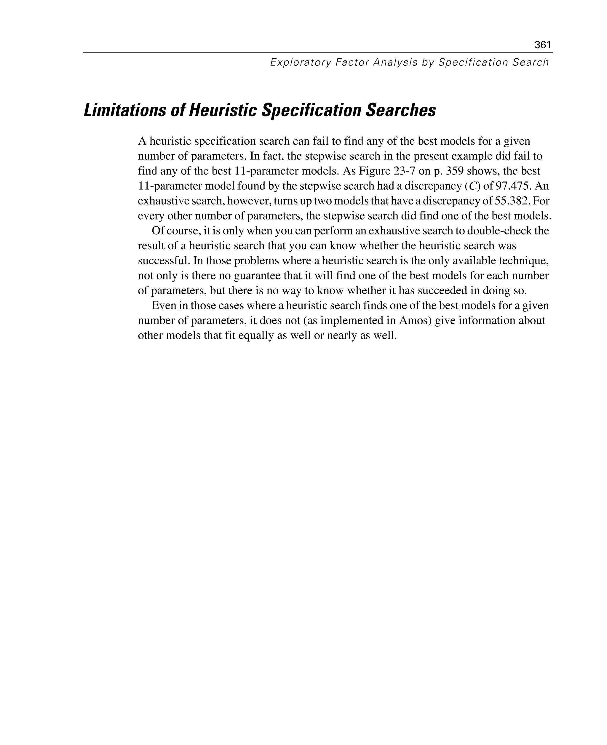 361
Exploratory Factor Analysis by Specification Search
Limitations of Heuristic Specification Searches
A heuristic specification search can fail to find any of the best models for a given
number of parameters. In fact, the stepwise search in the present example did fail to
find any of the best 11-parameter models. As Figure 23-7 on p. 359 shows, the best
11-parameter model found by the stepwise search had a discrepancy (C) of 97.475. An
exhaustive search, however, turns up two models that have a discrepancy of 55.382. For
every other number of parameters, the stepwise search did find one of the best models.
Of course, it is only when you can perform an exhaustive search to double-check the
result of a heuristic search that you can know whether the heuristic search was
successful. In those problems where a heuristic search is the only available technique,
not only is there no guarantee that it will find one of the best models for each number
of parameters, but there is no way to know whether it has succeeded in doing so.
Even in those cases where a heuristic search finds one of the best models for a given
number of parameters, it does not (as implemented in Amos) give information about
other models that fit equally as well or nearly as well.
 