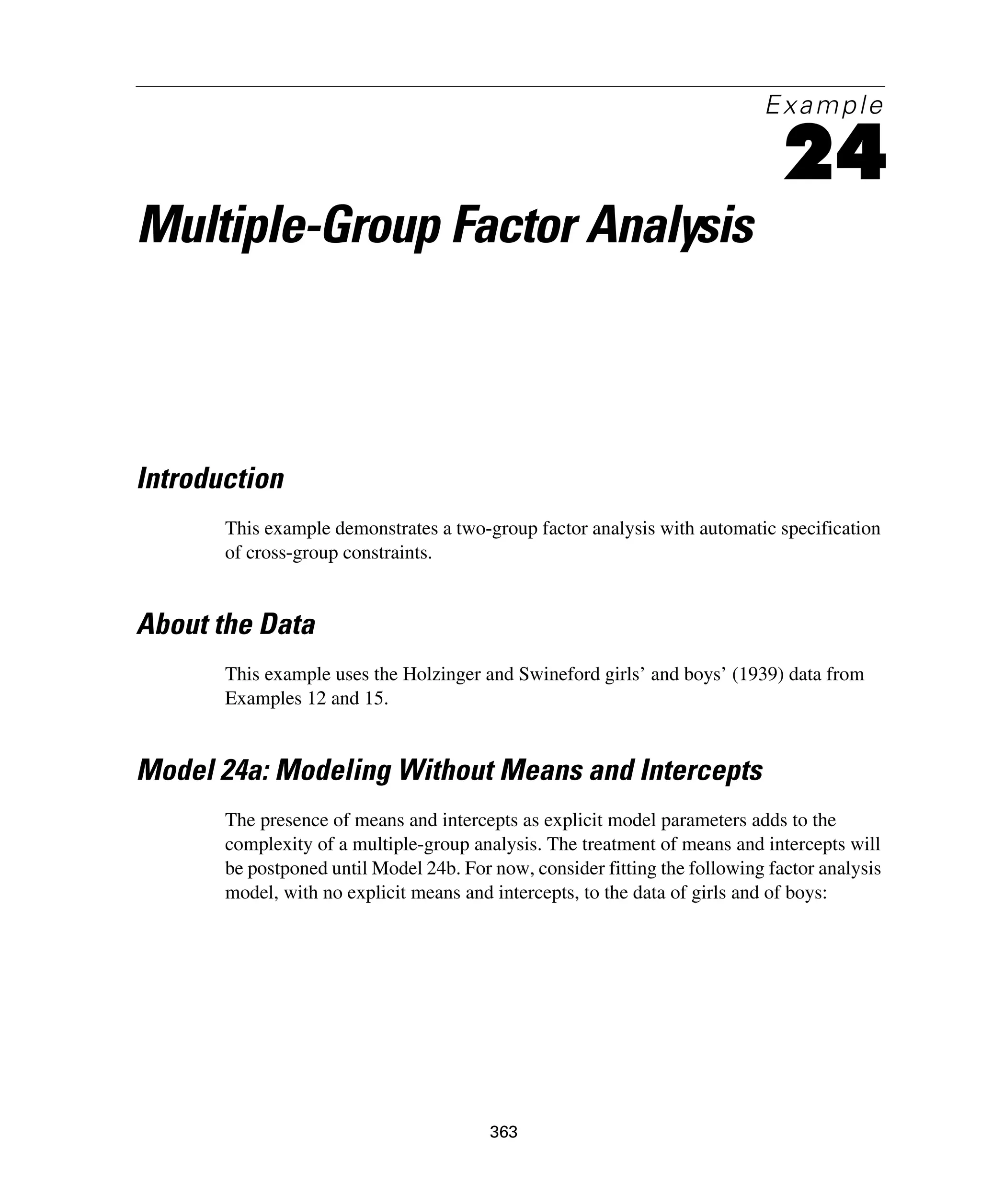 363
Example
24
Multiple-Group Factor Analysis
Introduction
This example demonstrates a two-group factor analysis with automatic specification
of cross-group constraints.
About the Data
This example uses the Holzinger and Swineford girls’ and boys’ (1939) data from
Examples 12 and 15.
Model 24a: Modeling Without Means and Intercepts
The presence of means and intercepts as explicit model parameters adds to the
complexity of a multiple-group analysis. The treatment of means and intercepts will
be postponed until Model 24b. For now, consider fitting the following factor analysis
model, with no explicit means and intercepts, to the data of girls and of boys:
 