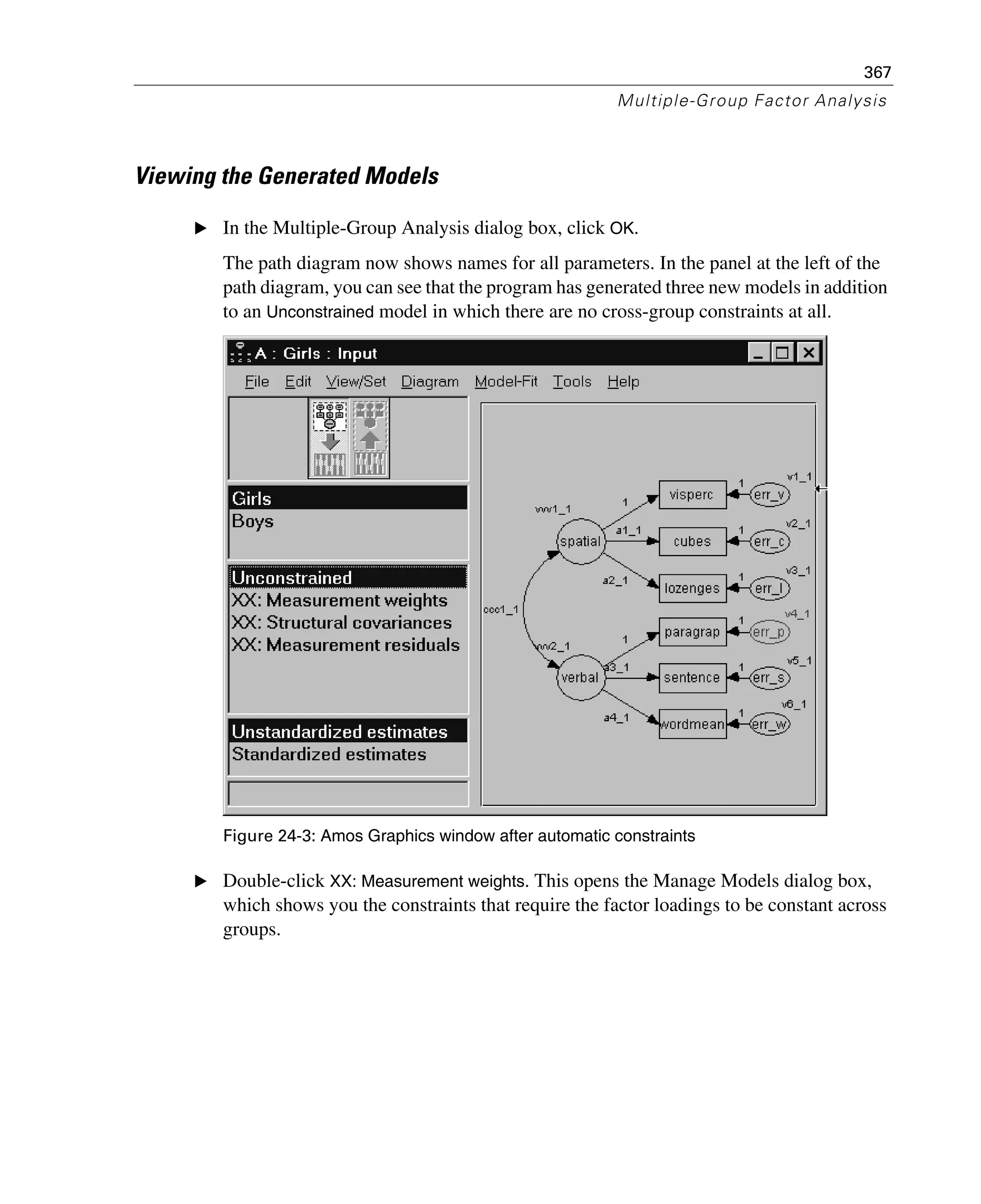 367
Multiple-Group Factor Analysis
Viewing the Generated Models
E In the Multiple-Group Analysis dialog box, click OK.
The path diagram now shows names for all parameters. In the panel at the left of the
path diagram, you can see that the program has generated three new models in addition
to an Unconstrained model in which there are no cross-group constraints at all.
Figure 24-3: Amos Graphics window after automatic constraints
E Double-click XX: Measurement weights. This opens the Manage Models dialog box,
which shows you the constraints that require the factor loadings to be constant across
groups.
 