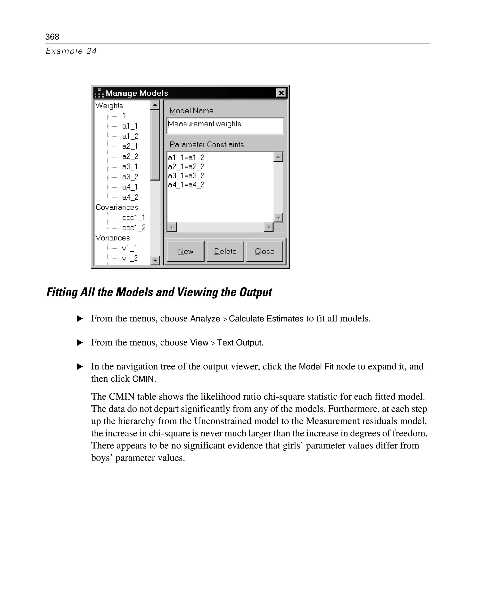 368
Example 24
Fitting All the Models and Viewing the Output
E From the menus, choose Analyze > Calculate Estimates to fit all models.
E From the menus, choose View > Text Output.
E In the navigation tree of the output viewer, click the Model Fit node to expand it, and
then click CMIN.
The CMIN table shows the likelihood ratio chi-square statistic for each fitted model.
The data do not depart significantly from any of the models. Furthermore, at each step
up the hierarchy from the Unconstrained model to the Measurement residuals model,
the increase in chi-square is never much larger than the increase in degrees of freedom.
There appears to be no significant evidence that girls’ parameter values differ from
boys’ parameter values.
 