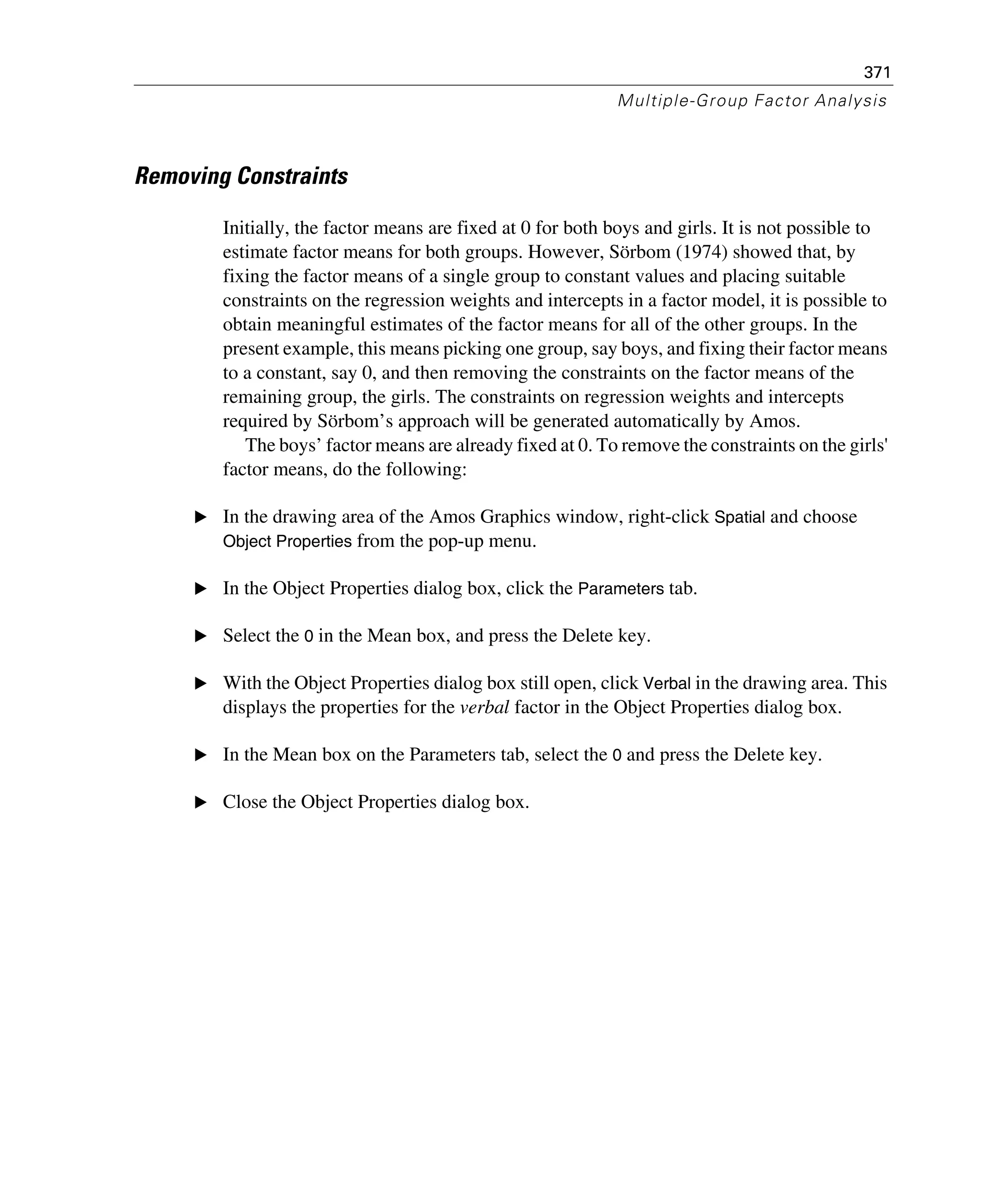 371
Multiple-Group Factor Analysis
Removing Constraints
Initially, the factor means are fixed at 0 for both boys and girls. It is not possible to
estimate factor means for both groups. However, Sörbom (1974) showed that, by
fixing the factor means of a single group to constant values and placing suitable
constraints on the regression weights and intercepts in a factor model, it is possible to
obtain meaningful estimates of the factor means for all of the other groups. In the
present example, this means picking one group, say boys, and fixing their factor means
to a constant, say 0, and then removing the constraints on the factor means of the
remaining group, the girls. The constraints on regression weights and intercepts
required by Sörbom’s approach will be generated automatically by Amos.
The boys’ factor means are already fixed at 0. To remove the constraints on the girls'
factor means, do the following:
E In the drawing area of the Amos Graphics window, right-click Spatial and choose
Object Properties from the pop-up menu.
E In the Object Properties dialog box, click the Parameters tab.
E Select the 0 in the Mean box, and press the Delete key.
E With the Object Properties dialog box still open, click Verbal in the drawing area. This
displays the properties for the verbal factor in the Object Properties dialog box.
E In the Mean box on the Parameters tab, select the 0 and press the Delete key.
E Close the Object Properties dialog box.
 