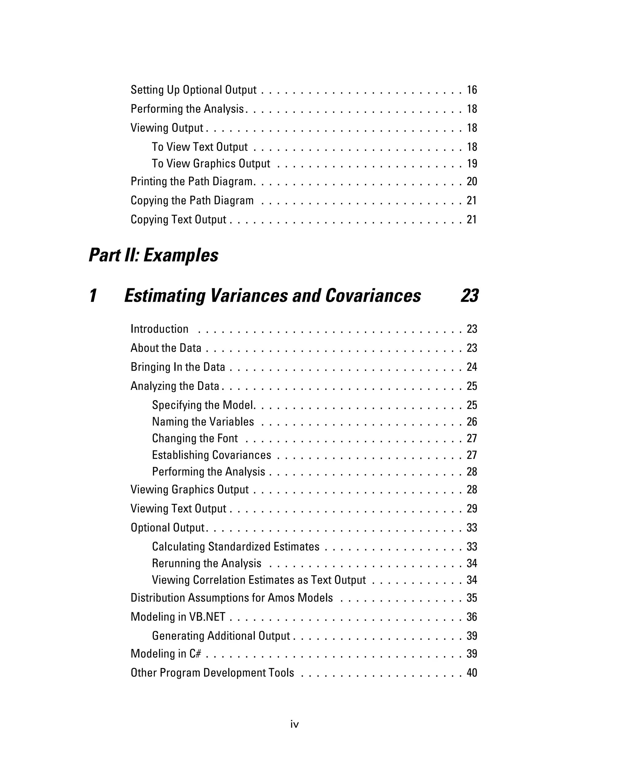 iv
Setting Up Optional Output . . . . . . . . . . . . . . . . . . . . . . . . . . 16
Performing the Analysis. . . . . . . . . . . . . . . . . . . . . . . . . . . . 18
Viewing Output . . . . . . . . . . . . . . . . . . . . . . . . . . . . . . . . . 18
To View Text Output . . . . . . . . . . . . . . . . . . . . . . . . . . . 18
To View Graphics Output . . . . . . . . . . . . . . . . . . . . . . . . 19
Printing the Path Diagram. . . . . . . . . . . . . . . . . . . . . . . . . . . 20
Copying the Path Diagram . . . . . . . . . . . . . . . . . . . . . . . . . . 21
Copying Text Output . . . . . . . . . . . . . . . . . . . . . . . . . . . . . . 21
Part II: Examples
1 Estimating Variances and Covariances 23
Introduction . . . . . . . . . . . . . . . . . . . . . . . . . . . . . . . . . . 23
About the Data . . . . . . . . . . . . . . . . . . . . . . . . . . . . . . . . . 23
Bringing In the Data . . . . . . . . . . . . . . . . . . . . . . . . . . . . . . 24
Analyzing the Data . . . . . . . . . . . . . . . . . . . . . . . . . . . . . . . 25
Specifying the Model. . . . . . . . . . . . . . . . . . . . . . . . . . . 25
Naming the Variables . . . . . . . . . . . . . . . . . . . . . . . . . . 26
Changing the Font . . . . . . . . . . . . . . . . . . . . . . . . . . . . 27
Establishing Covariances . . . . . . . . . . . . . . . . . . . . . . . . 27
Performing the Analysis . . . . . . . . . . . . . . . . . . . . . . . . . 28
Viewing Graphics Output . . . . . . . . . . . . . . . . . . . . . . . . . . . 28
Viewing Text Output . . . . . . . . . . . . . . . . . . . . . . . . . . . . . . 29
Optional Output. . . . . . . . . . . . . . . . . . . . . . . . . . . . . . . . . 33
Calculating Standardized Estimates . . . . . . . . . . . . . . . . . . 33
Rerunning the Analysis . . . . . . . . . . . . . . . . . . . . . . . . . 34
Viewing Correlation Estimates as Text Output . . . . . . . . . . . . 34
Distribution Assumptions for Amos Models . . . . . . . . . . . . . . . . 35
Modeling in VB.NET . . . . . . . . . . . . . . . . . . . . . . . . . . . . . . 36
Generating Additional Output . . . . . . . . . . . . . . . . . . . . . . 39
Modeling in C# . . . . . . . . . . . . . . . . . . . . . . . . . . . . . . . . . 39
Other Program Development Tools . . . . . . . . . . . . . . . . . . . . . 40
 
