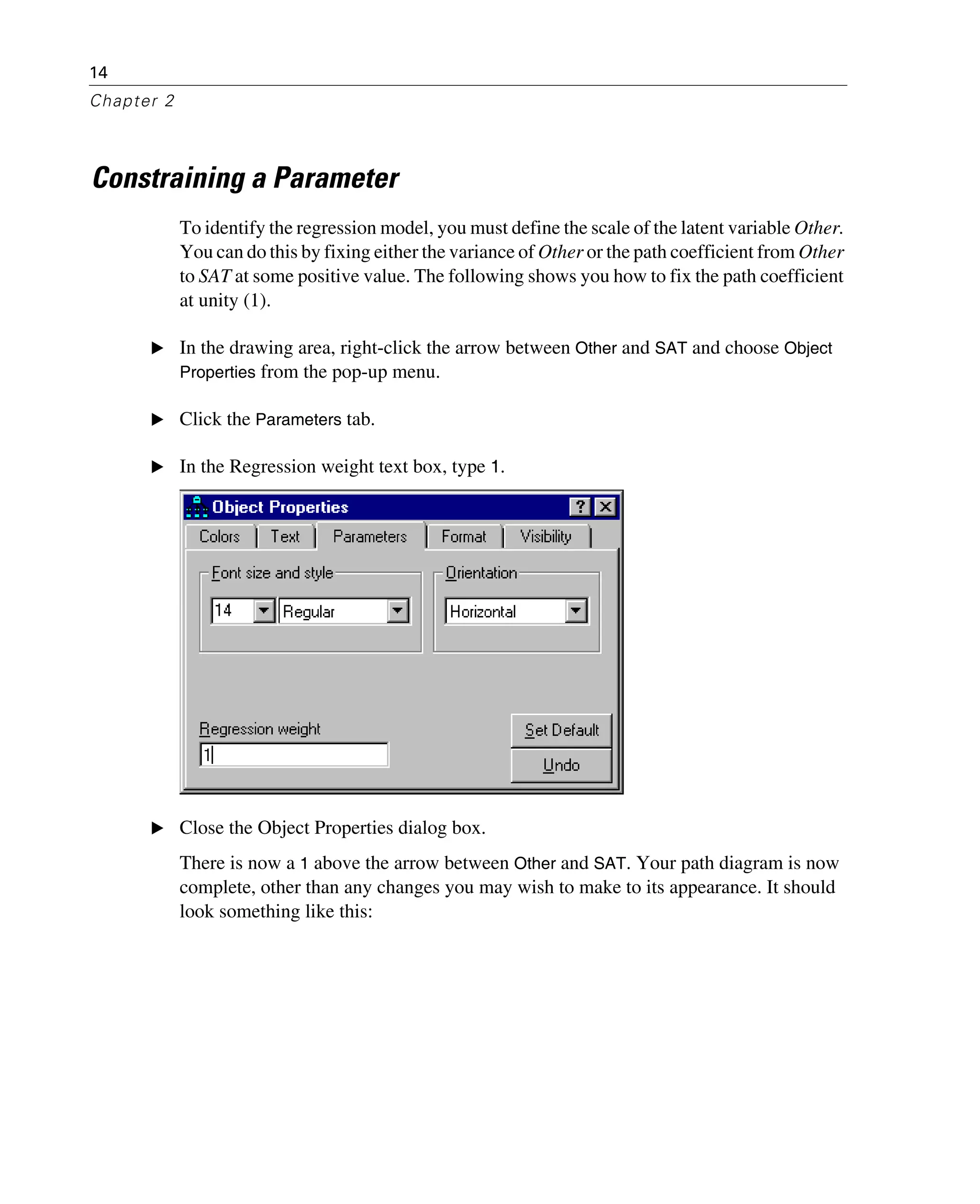 14
Chapter 2
Constraining a Parameter
To identify the regression model, you must define the scale of the latent variable Other.
You can do this by fixing either the variance of Other or the path coefficient from Other
to SAT at some positive value. The following shows you how to fix the path coefficient
at unity (1).
E In the drawing area, right-click the arrow between Other and SAT and choose Object
Properties from the pop-up menu.
E Click the Parameters tab.
E In the Regression weight text box, type 1.
E Close the Object Properties dialog box.
There is now a 1 above the arrow between Other and SAT. Your path diagram is now
complete, other than any changes you may wish to make to its appearance. It should
look something like this:
 
