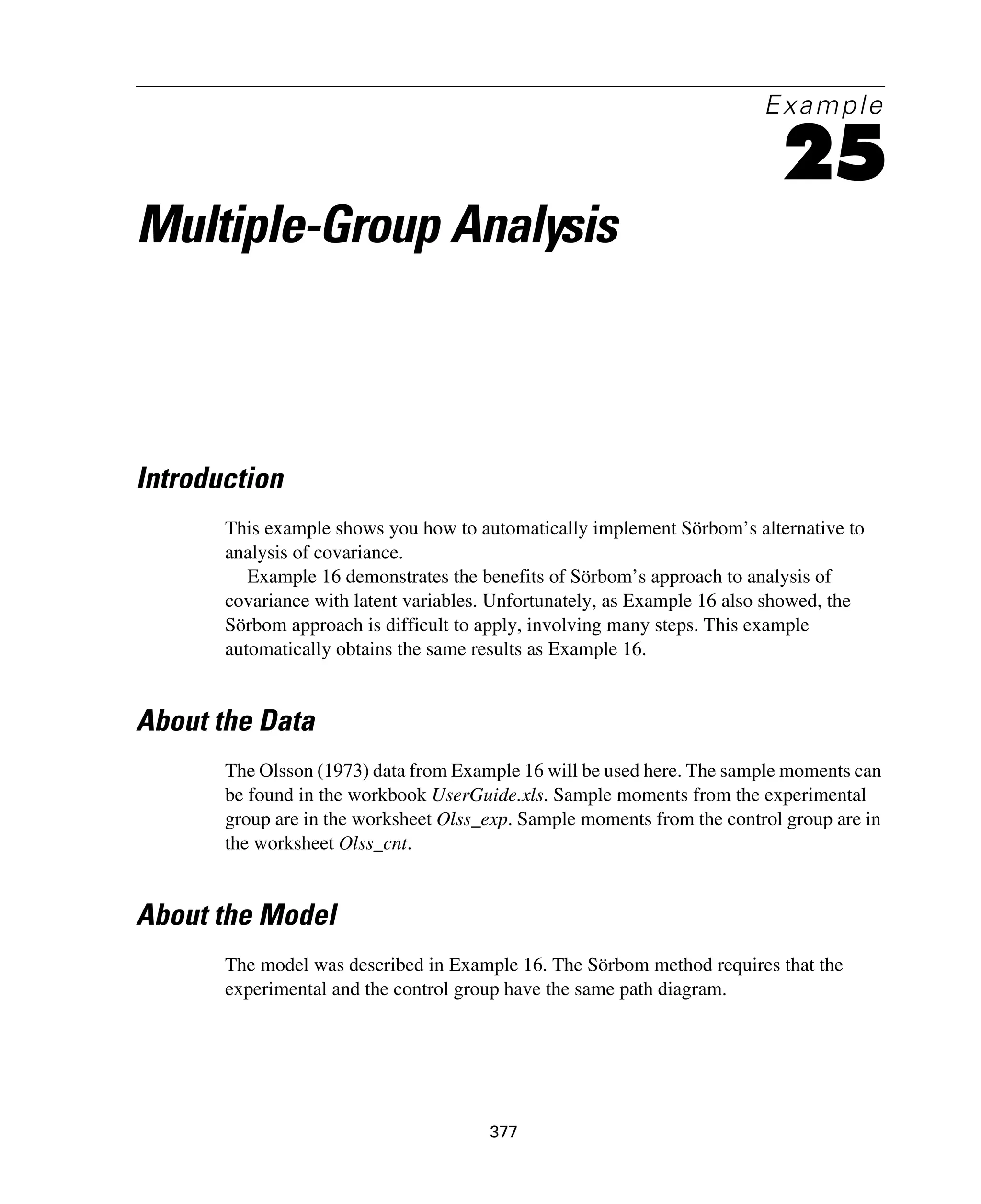 377
Example
25
Multiple-Group Analysis
Introduction
This example shows you how to automatically implement Sörbom’s alternative to
analysis of covariance.
Example 16 demonstrates the benefits of Sörbom’s approach to analysis of
covariance with latent variables. Unfortunately, as Example 16 also showed, the
Sörbom approach is difficult to apply, involving many steps. This example
automatically obtains the same results as Example 16.
About the Data
The Olsson (1973) data from Example 16 will be used here. The sample moments can
be found in the workbook UserGuide.xls. Sample moments from the experimental
group are in the worksheet Olss_exp. Sample moments from the control group are in
the worksheet Olss_cnt.
About the Model
The model was described in Example 16. The Sörbom method requires that the
experimental and the control group have the same path diagram.
 