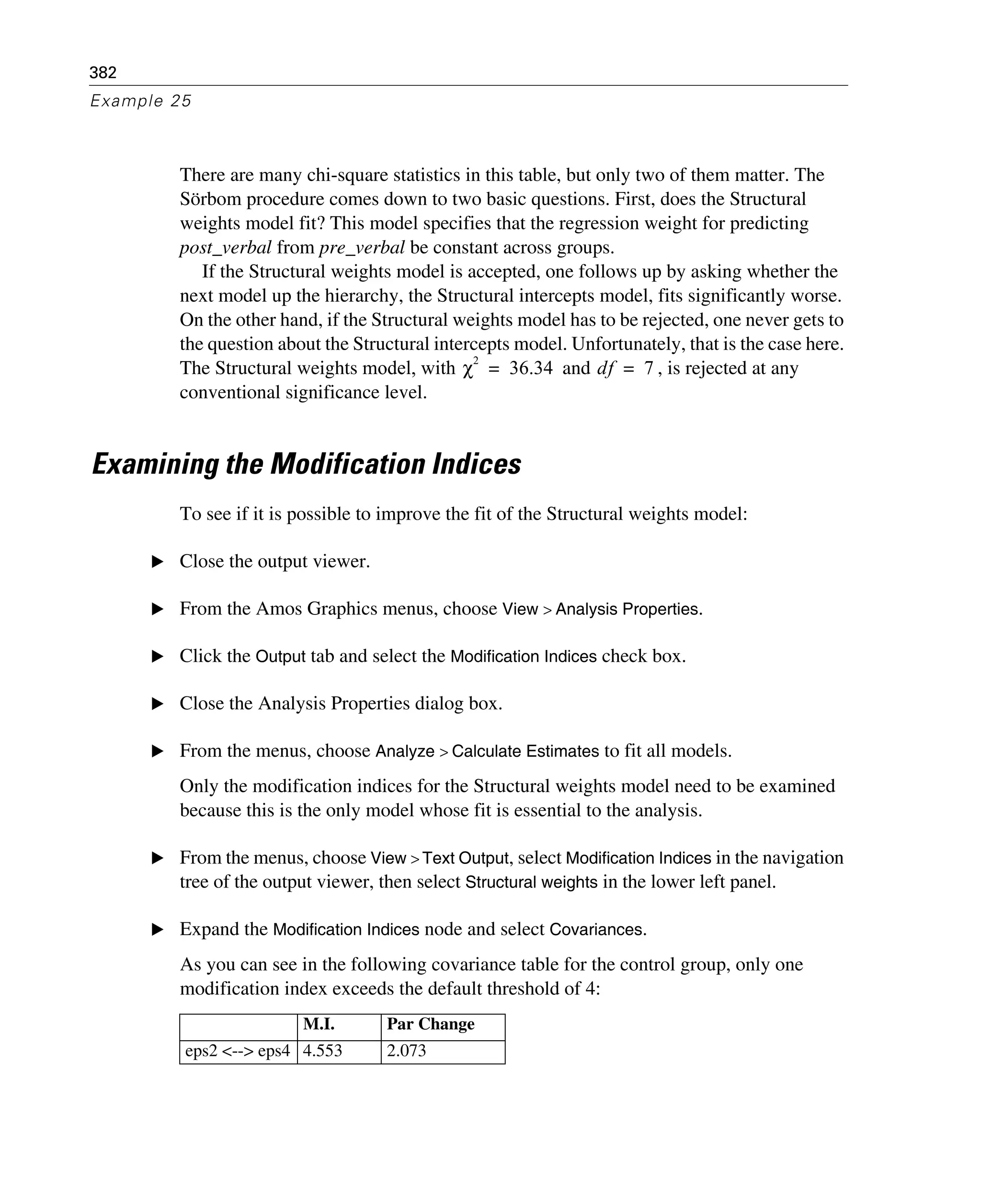 382
Example 25
There are many chi-square statistics in this table, but only two of them matter. The
Sörbom procedure comes down to two basic questions. First, does the Structural
weights model fit? This model specifies that the regression weight for predicting
post_verbal from pre_verbal be constant across groups.
If the Structural weights model is accepted, one follows up by asking whether the
next model up the hierarchy, the Structural intercepts model, fits significantly worse.
On the other hand, if the Structural weights model has to be rejected, one never gets to
the question about the Structural intercepts model. Unfortunately, that is the case here.
The Structural weights model, with and , is rejected at any
conventional significance level.
Examining the Modification Indices
To see if it is possible to improve the fit of the Structural weights model:
E Close the output viewer.
E From the Amos Graphics menus, choose View > Analysis Properties.
E Click the Output tab and select the Modification Indices check box.
E Close the Analysis Properties dialog box.
E From the menus, choose Analyze > Calculate Estimates to fit all models.
Only the modification indices for the Structural weights model need to be examined
because this is the only model whose fit is essential to the analysis.
E From the menus, choose View > Text Output, select Modification Indices in the navigation
tree of the output viewer, then select Structural weights in the lower left panel.
E Expand the Modification Indices node and select Covariances.
As you can see in the following covariance table for the control group, only one
modification index exceeds the default threshold of 4:
M.I. Par Change
eps2 <--> eps4 4.553 2.073
χ
2
36.34= df 7=
 