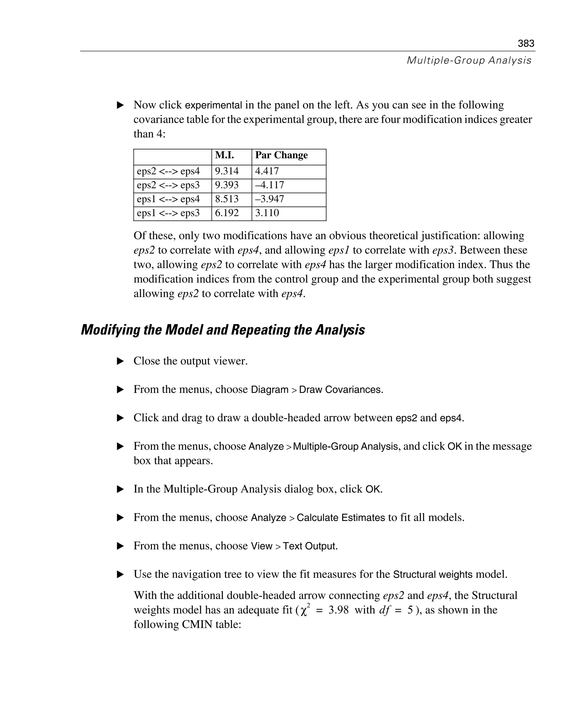 383
Multiple-Group Analysis
E Now click experimental in the panel on the left. As you can see in the following
covariance table for the experimental group, there are four modification indices greater
than 4:
Of these, only two modifications have an obvious theoretical justification: allowing
eps2 to correlate with eps4, and allowing eps1 to correlate with eps3. Between these
two, allowing eps2 to correlate with eps4 has the larger modification index. Thus the
modification indices from the control group and the experimental group both suggest
allowing eps2 to correlate with eps4.
Modifying the Model and Repeating the Analysis
E Close the output viewer.
E From the menus, choose Diagram > Draw Covariances.
E Click and drag to draw a double-headed arrow between eps2 and eps4.
E From the menus, choose Analyze > Multiple-Group Analysis, and click OK in the message
box that appears.
E In the Multiple-Group Analysis dialog box, click OK.
E From the menus, choose Analyze > Calculate Estimates to fit all models.
E From the menus, choose View > Text Output.
E Use the navigation tree to view the fit measures for the Structural weights model.
With the additional double-headed arrow connecting eps2 and eps4, the Structural
weights model has an adequate fit ( with ), as shown in the
following CMIN table:
M.I. Par Change
eps2 <--> eps4 9.314 4.417
eps2 <--> eps3 9.393 –4.117
eps1 <--> eps4 8.513 –3.947
eps1 <--> eps3 6.192 3.110
χ
2
3.98= df 5=
 
