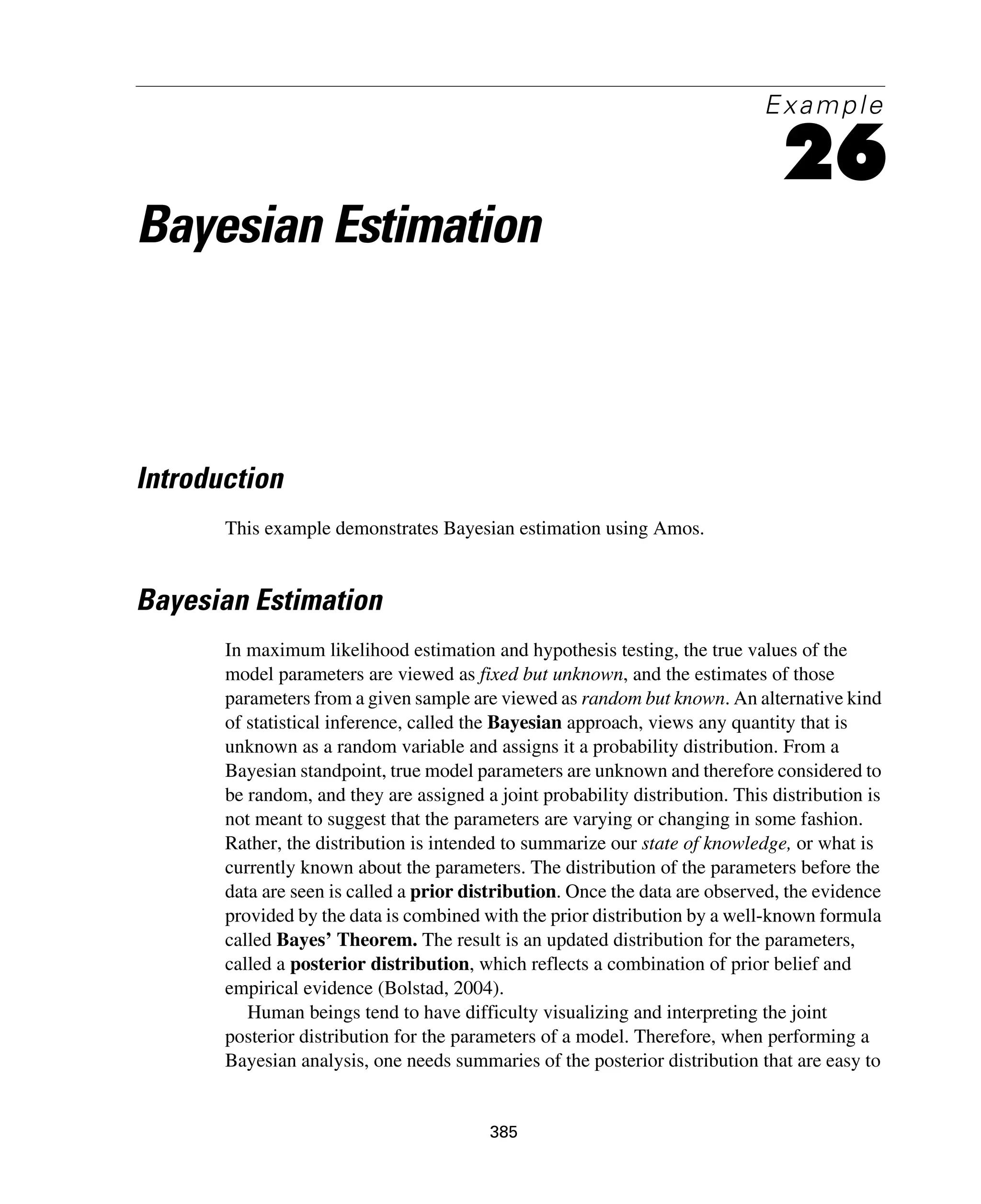 385
Example
26
Bayesian Estimation
Introduction
This example demonstrates Bayesian estimation using Amos.
Bayesian Estimation
In maximum likelihood estimation and hypothesis testing, the true values of the
model parameters are viewed as fixed but unknown, and the estimates of those
parameters from a given sample are viewed as random but known. An alternative kind
of statistical inference, called the Bayesian approach, views any quantity that is
unknown as a random variable and assigns it a probability distribution. From a
Bayesian standpoint, true model parameters are unknown and therefore considered to
be random, and they are assigned a joint probability distribution. This distribution is
not meant to suggest that the parameters are varying or changing in some fashion.
Rather, the distribution is intended to summarize our state of knowledge, or what is
currently known about the parameters. The distribution of the parameters before the
data are seen is called a prior distribution. Once the data are observed, the evidence
provided by the data is combined with the prior distribution by a well-known formula
called Bayes’ Theorem. The result is an updated distribution for the parameters,
called a posterior distribution, which reflects a combination of prior belief and
empirical evidence (Bolstad, 2004).
Human beings tend to have difficulty visualizing and interpreting the joint
posterior distribution for the parameters of a model. Therefore, when performing a
Bayesian analysis, one needs summaries of the posterior distribution that are easy to
 