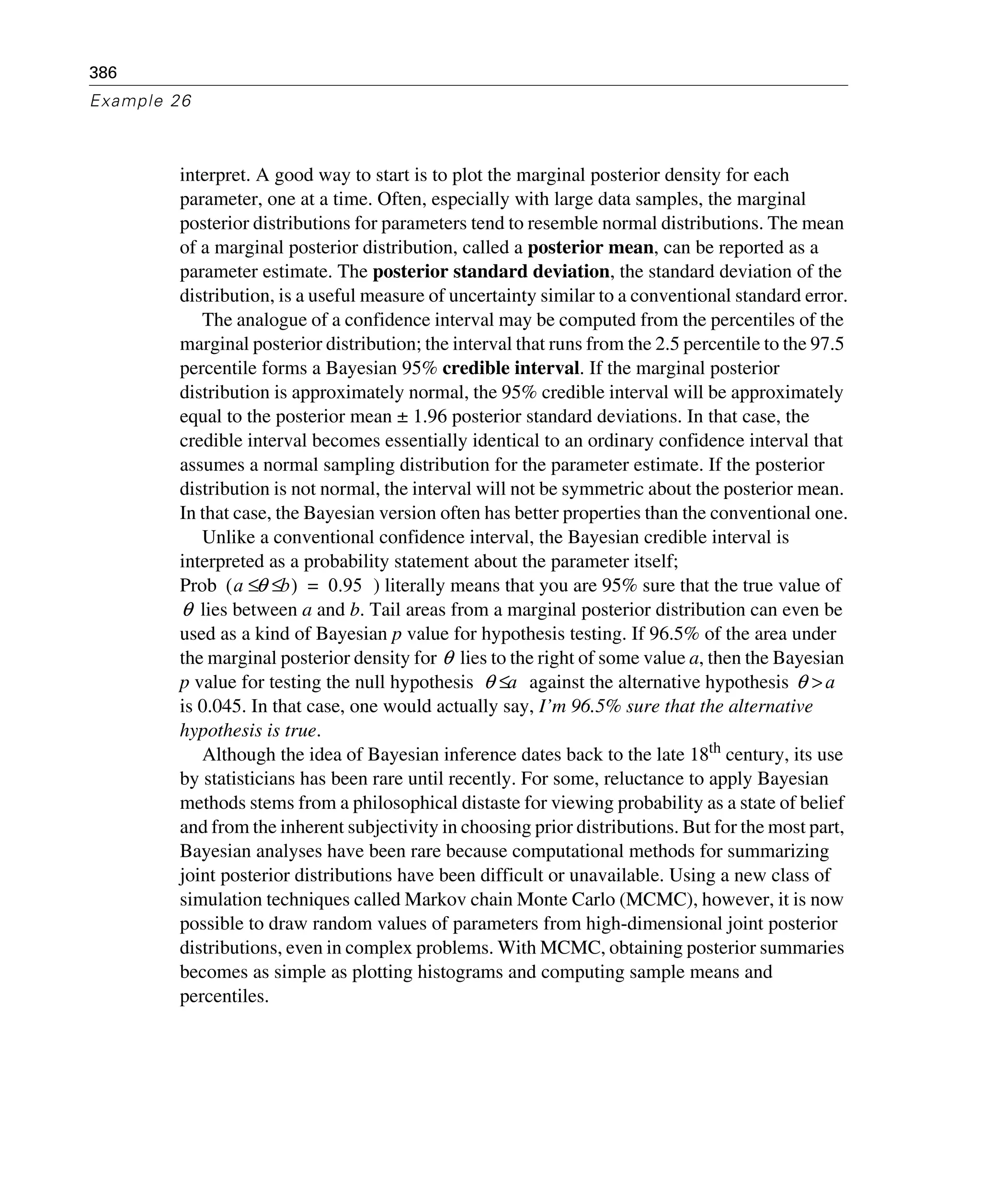 386
Example 26
interpret. A good way to start is to plot the marginal posterior density for each
parameter, one at a time. Often, especially with large data samples, the marginal
posterior distributions for parameters tend to resemble normal distributions. The mean
of a marginal posterior distribution, called a posterior mean, can be reported as a
parameter estimate. The posterior standard deviation, the standard deviation of the
distribution, is a useful measure of uncertainty similar to a conventional standard error.
The analogue of a confidence interval may be computed from the percentiles of the
marginal posterior distribution; the interval that runs from the 2.5 percentile to the 97.5
percentile forms a Bayesian 95% credible interval. If the marginal posterior
distribution is approximately normal, the 95% credible interval will be approximately
equal to the posterior mean ± 1.96 posterior standard deviations. In that case, the
credible interval becomes essentially identical to an ordinary confidence interval that
assumes a normal sampling distribution for the parameter estimate. If the posterior
distribution is not normal, the interval will not be symmetric about the posterior mean.
In that case, the Bayesian version often has better properties than the conventional one.
Unlike a conventional confidence interval, the Bayesian credible interval is
interpreted as a probability statement about the parameter itself;
Prob ) literally means that you are 95% sure that the true value of
lies between a and b. Tail areas from a marginal posterior distribution can even be
used as a kind of Bayesian p value for hypothesis testing. If 96.5% of the area under
the marginal posterior density for lies to the right of some value a, then the Bayesian
p value for testing the null hypothesis against the alternative hypothesis
is 0.045. In that case, one would actually say, I’m 96.5% sure that the alternative
hypothesis is true.
Although the idea of Bayesian inference dates back to the late 18th century, its use
by statisticians has been rare until recently. For some, reluctance to apply Bayesian
methods stems from a philosophical distaste for viewing probability as a state of belief
and from the inherent subjectivity in choosing prior distributions. But for the most part,
Bayesian analyses have been rare because computational methods for summarizing
joint posterior distributions have been difficult or unavailable. Using a new class of
simulation techniques called Markov chain Monte Carlo (MCMC), however, it is now
possible to draw random values of parameters from high-dimensional joint posterior
distributions, even in complex problems. With MCMC, obtaining posterior summaries
becomes as simple as plotting histograms and computing sample means and
percentiles.
a θ b≤ ≤( ) 0.95=
θ
θ
θ a≤ θ a>
 