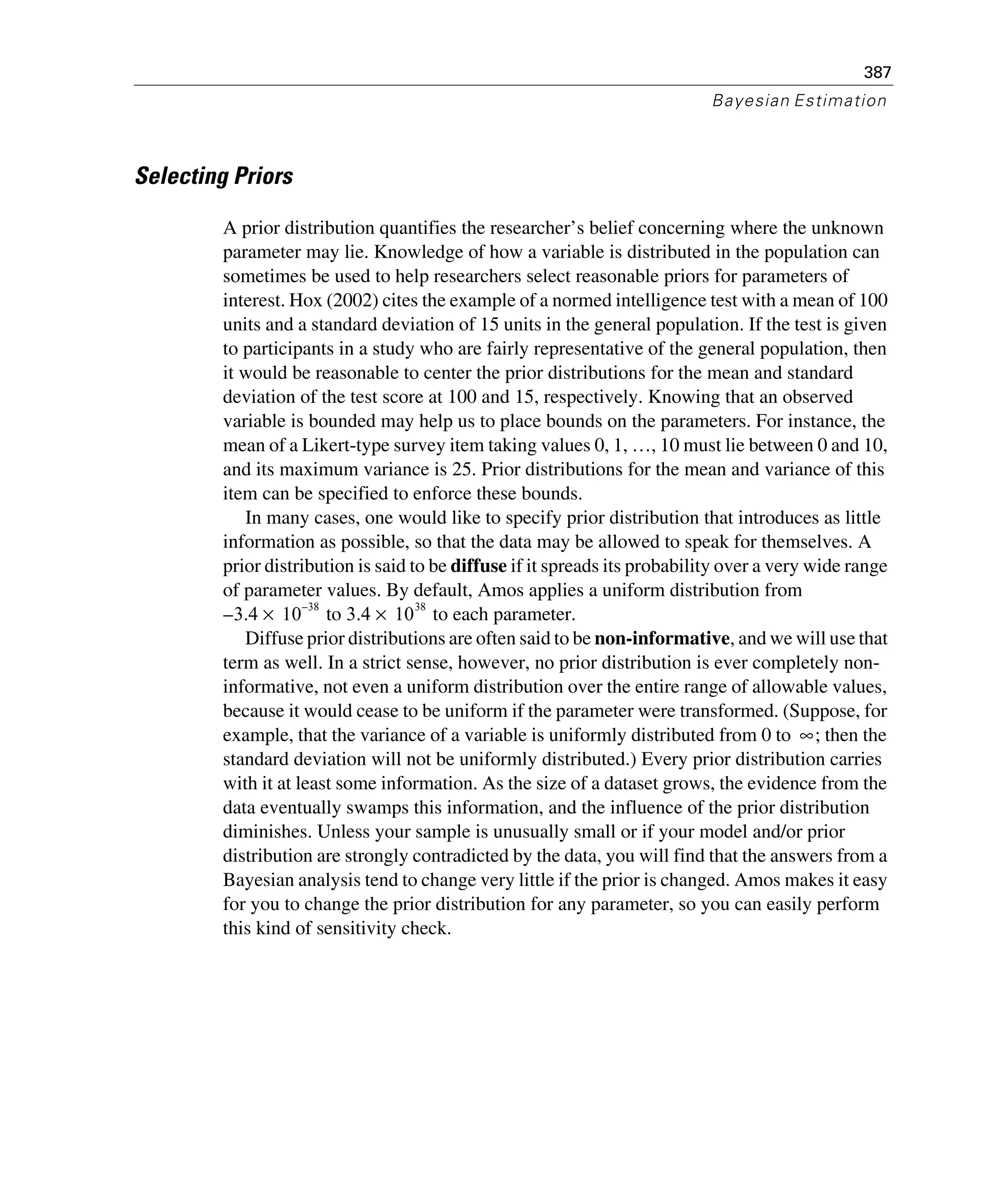 387
Bayesian Estimation
Selecting Priors
A prior distribution quantifies the researcher’s belief concerning where the unknown
parameter may lie. Knowledge of how a variable is distributed in the population can
sometimes be used to help researchers select reasonable priors for parameters of
interest. Hox (2002) cites the example of a normed intelligence test with a mean of 100
units and a standard deviation of 15 units in the general population. If the test is given
to participants in a study who are fairly representative of the general population, then
it would be reasonable to center the prior distributions for the mean and standard
deviation of the test score at 100 and 15, respectively. Knowing that an observed
variable is bounded may help us to place bounds on the parameters. For instance, the
mean of a Likert-type survey item taking values 0, 1, …, 10 must lie between 0 and 10,
and its maximum variance is 25. Prior distributions for the mean and variance of this
item can be specified to enforce these bounds.
In many cases, one would like to specify prior distribution that introduces as little
information as possible, so that the data may be allowed to speak for themselves. A
prior distribution is said to be diffuse if it spreads its probability over a very wide range
of parameter values. By default, Amos applies a uniform distribution from
to to each parameter.
Diffuse prior distributions are often said to be non-informative, and we will use that
term as well. In a strict sense, however, no prior distribution is ever completely non-
informative, not even a uniform distribution over the entire range of allowable values,
because it would cease to be uniform if the parameter were transformed. (Suppose, for
example, that the variance of a variable is uniformly distributed from 0 to ; then the
standard deviation will not be uniformly distributed.) Every prior distribution carries
with it at least some information. As the size of a dataset grows, the evidence from the
data eventually swamps this information, and the influence of the prior distribution
diminishes. Unless your sample is unusually small or if your model and/or prior
distribution are strongly contradicted by the data, you will find that the answers from a
Bayesian analysis tend to change very little if the prior is changed. Amos makes it easy
for you to change the prior distribution for any parameter, so you can easily perform
this kind of sensitivity check.
3.4– 10
38–
× 3.4 10
38
×
∞
 