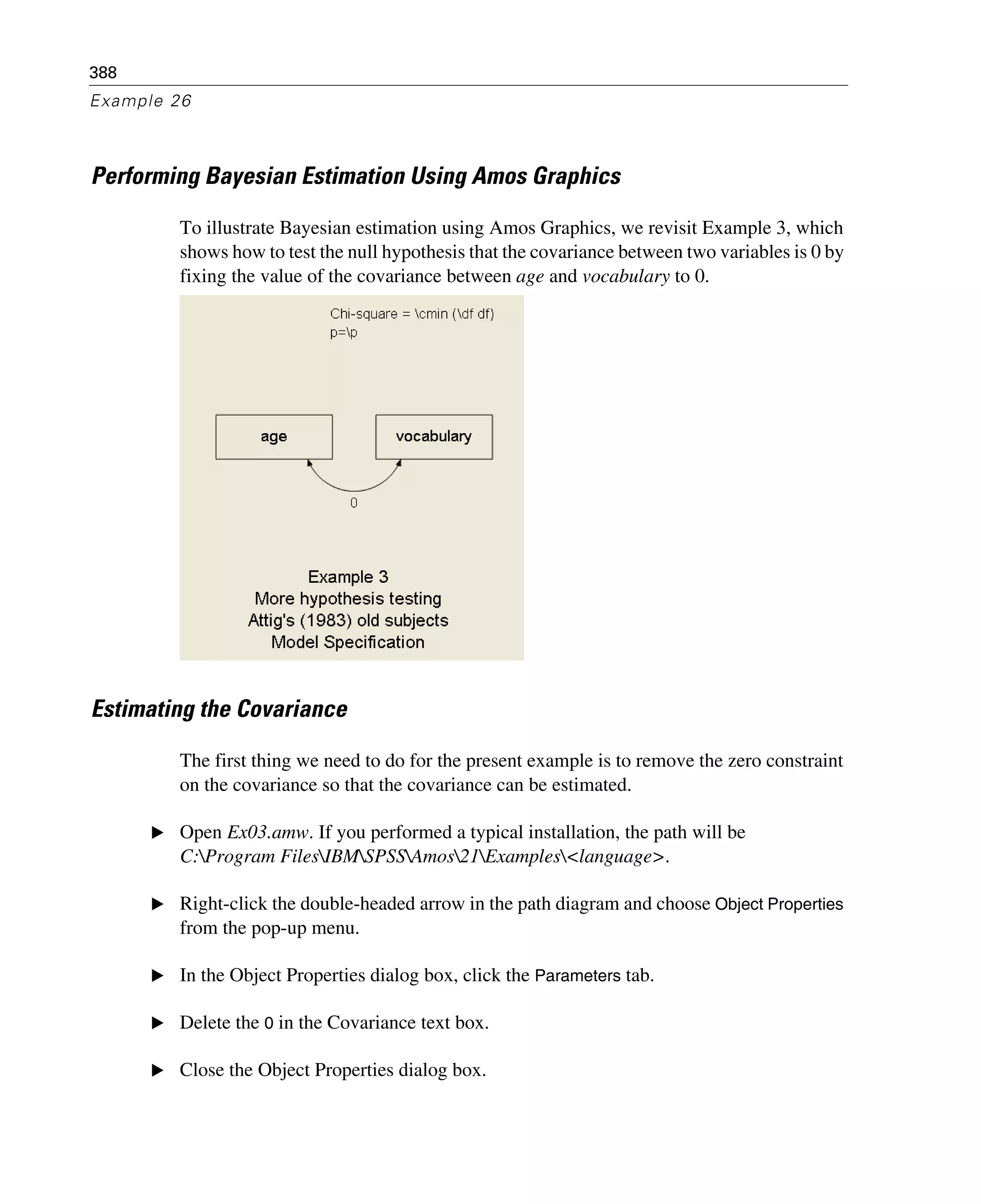 388
Example 26
Performing Bayesian Estimation Using Amos Graphics
To illustrate Bayesian estimation using Amos Graphics, we revisit Example 3, which
shows how to test the null hypothesis that the covariance between two variables is 0 by
fixing the value of the covariance between age and vocabulary to 0.
Estimating the Covariance
The first thing we need to do for the present example is to remove the zero constraint
on the covariance so that the covariance can be estimated.
E Open Ex03.amw. If you performed a typical installation, the path will be
C:Program FilesIBMSPSSAmos21Examples<language>.
E Right-click the double-headed arrow in the path diagram and choose Object Properties
from the pop-up menu.
E In the Object Properties dialog box, click the Parameters tab.
E Delete the 0 in the Covariance text box.
E Close the Object Properties dialog box.
 