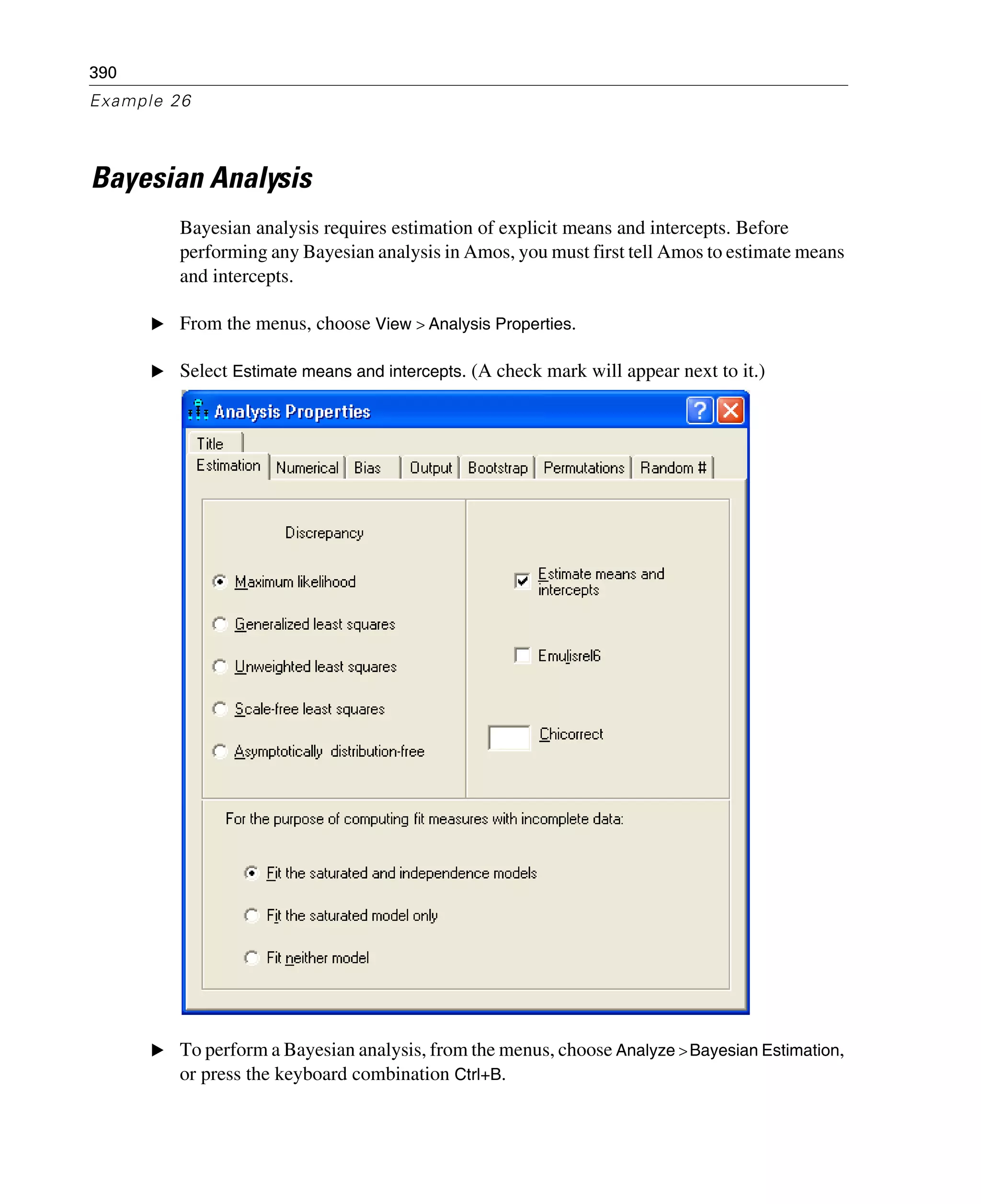 390
Example 26
Bayesian Analysis
Bayesian analysis requires estimation of explicit means and intercepts. Before
performing any Bayesian analysis in Amos, you must first tell Amos to estimate means
and intercepts.
E From the menus, choose View > Analysis Properties.
E Select Estimate means and intercepts. (A check mark will appear next to it.)
E To perform a Bayesian analysis, from the menus, choose Analyze >Bayesian Estimation,
or press the keyboard combination Ctrl+B.
 