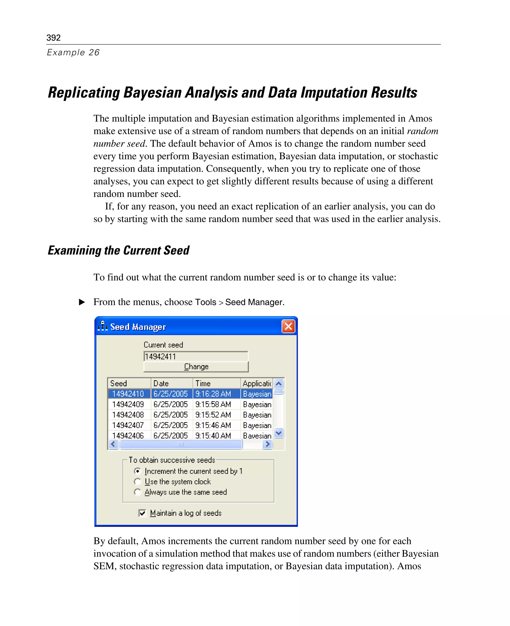 392
Example 26
Replicating Bayesian Analysis and Data Imputation Results
The multiple imputation and Bayesian estimation algorithms implemented in Amos
make extensive use of a stream of random numbers that depends on an initial random
number seed. The default behavior of Amos is to change the random number seed
every time you perform Bayesian estimation, Bayesian data imputation, or stochastic
regression data imputation. Consequently, when you try to replicate one of those
analyses, you can expect to get slightly different results because of using a different
random number seed.
If, for any reason, you need an exact replication of an earlier analysis, you can do
so by starting with the same random number seed that was used in the earlier analysis.
Examining the Current Seed
To find out what the current random number seed is or to change its value:
E From the menus, choose Tools > Seed Manager.
By default, Amos increments the current random number seed by one for each
invocation of a simulation method that makes use of random numbers (either Bayesian
SEM, stochastic regression data imputation, or Bayesian data imputation). Amos
 