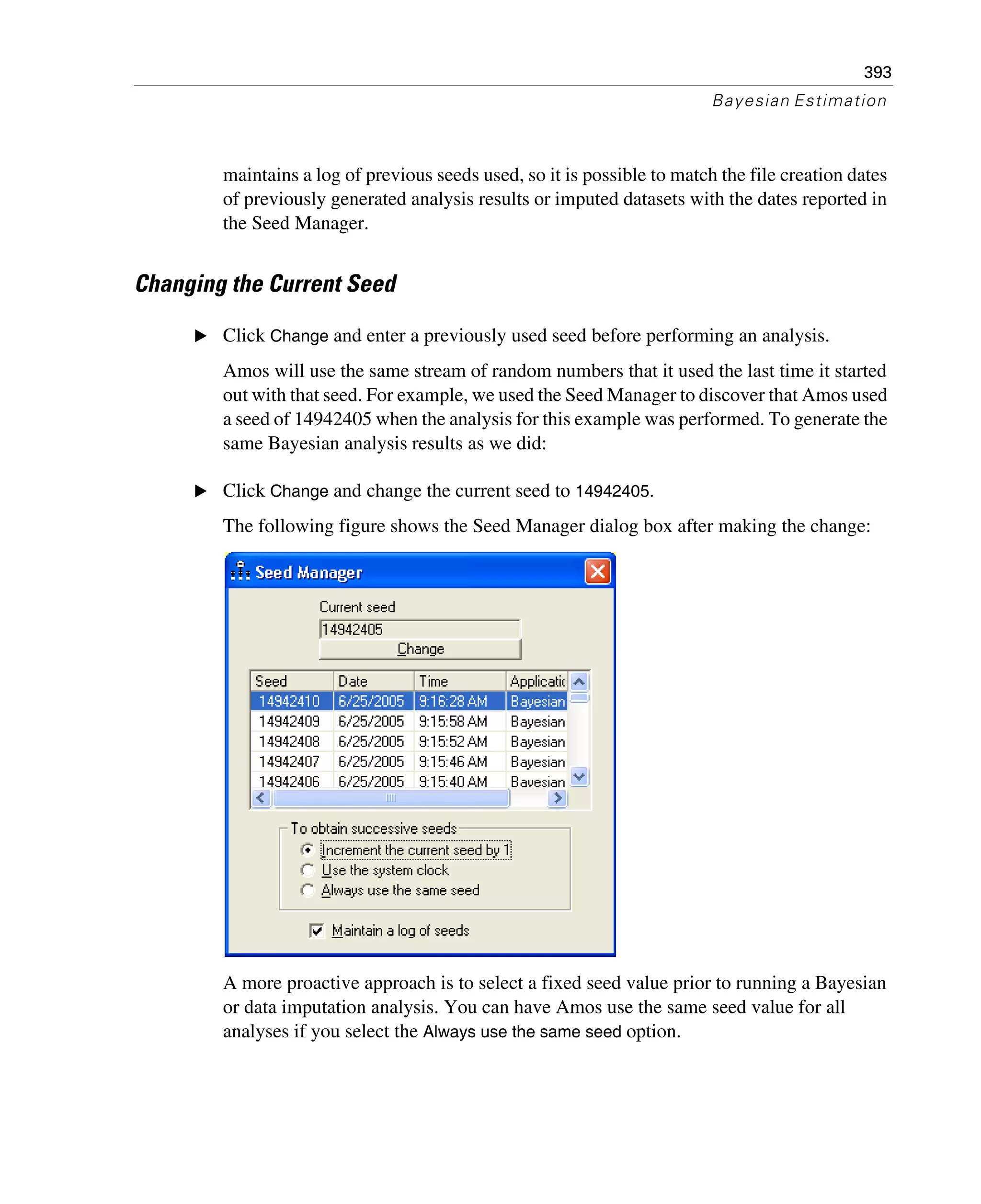 393
Bayesian Estimation
maintains a log of previous seeds used, so it is possible to match the file creation dates
of previously generated analysis results or imputed datasets with the dates reported in
the Seed Manager.
Changing the Current Seed
E Click Change and enter a previously used seed before performing an analysis.
Amos will use the same stream of random numbers that it used the last time it started
out with that seed. For example, we used the Seed Manager to discover that Amos used
a seed of 14942405 when the analysis for this example was performed. To generate the
same Bayesian analysis results as we did:
E Click Change and change the current seed to 14942405.
The following figure shows the Seed Manager dialog box after making the change:
A more proactive approach is to select a fixed seed value prior to running a Bayesian
or data imputation analysis. You can have Amos use the same seed value for all
analyses if you select the Always use the same seed option.
 