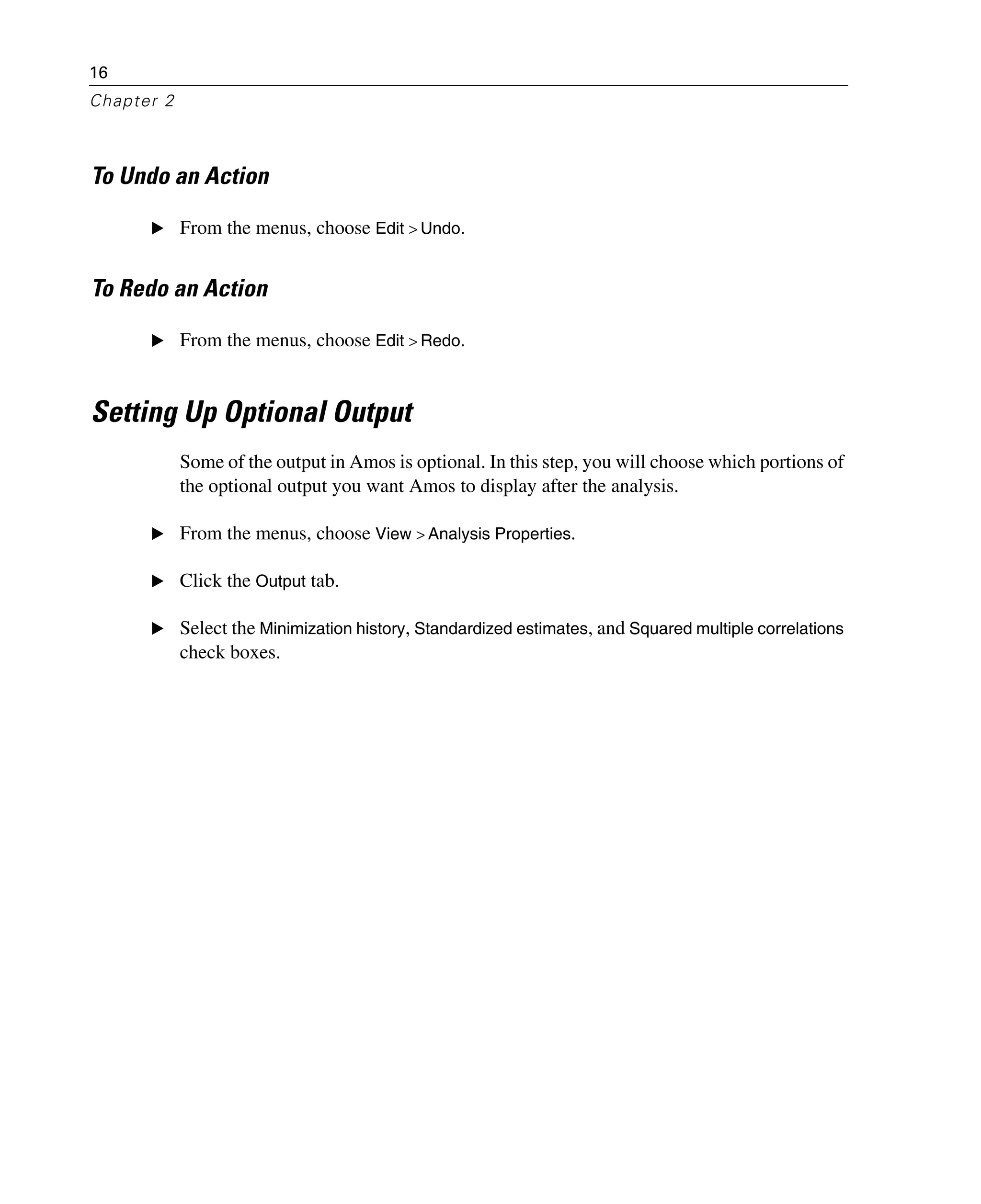 16
Chapter 2
To Undo an Action
E From the menus, choose Edit > Undo.
To Redo an Action
E From the menus, choose Edit > Redo.
Setting Up Optional Output
Some of the output in Amos is optional. In this step, you will choose which portions of
the optional output you want Amos to display after the analysis.
E From the menus, choose View > Analysis Properties.
E Click the Output tab.
E Select the Minimization history, Standardized estimates, and Squared multiple correlations
check boxes.
 