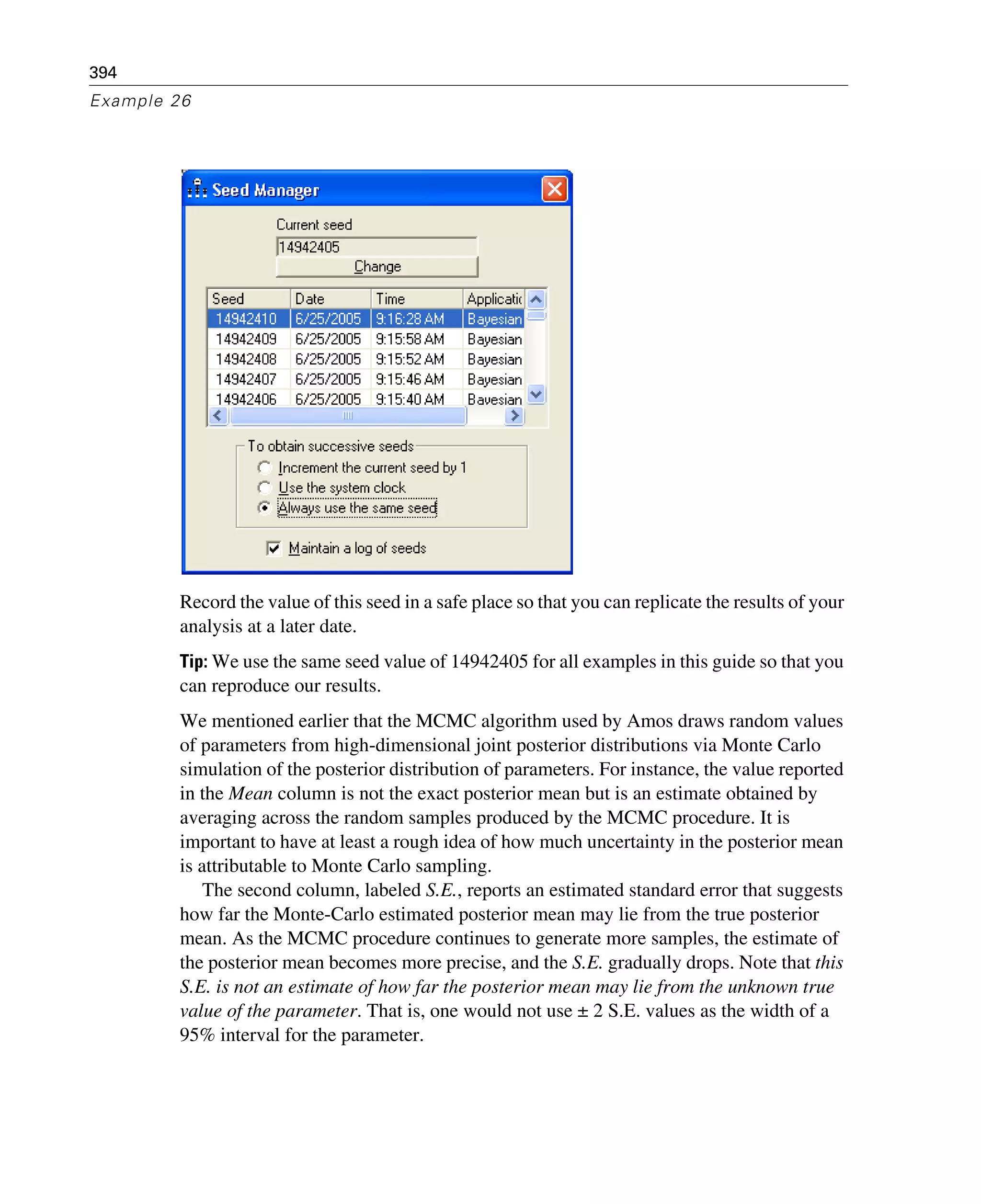 394
Example 26
Record the value of this seed in a safe place so that you can replicate the results of your
analysis at a later date.
Tip: We use the same seed value of 14942405 for all examples in this guide so that you
can reproduce our results.
We mentioned earlier that the MCMC algorithm used by Amos draws random values
of parameters from high-dimensional joint posterior distributions via Monte Carlo
simulation of the posterior distribution of parameters. For instance, the value reported
in the Mean column is not the exact posterior mean but is an estimate obtained by
averaging across the random samples produced by the MCMC procedure. It is
important to have at least a rough idea of how much uncertainty in the posterior mean
is attributable to Monte Carlo sampling.
The second column, labeled S.E., reports an estimated standard error that suggests
how far the Monte-Carlo estimated posterior mean may lie from the true posterior
mean. As the MCMC procedure continues to generate more samples, the estimate of
the posterior mean becomes more precise, and the S.E. gradually drops. Note that this
S.E. is not an estimate of how far the posterior mean may lie from the unknown true
value of the parameter. That is, one would not use ± 2 S.E. values as the width of a
95% interval for the parameter.
 