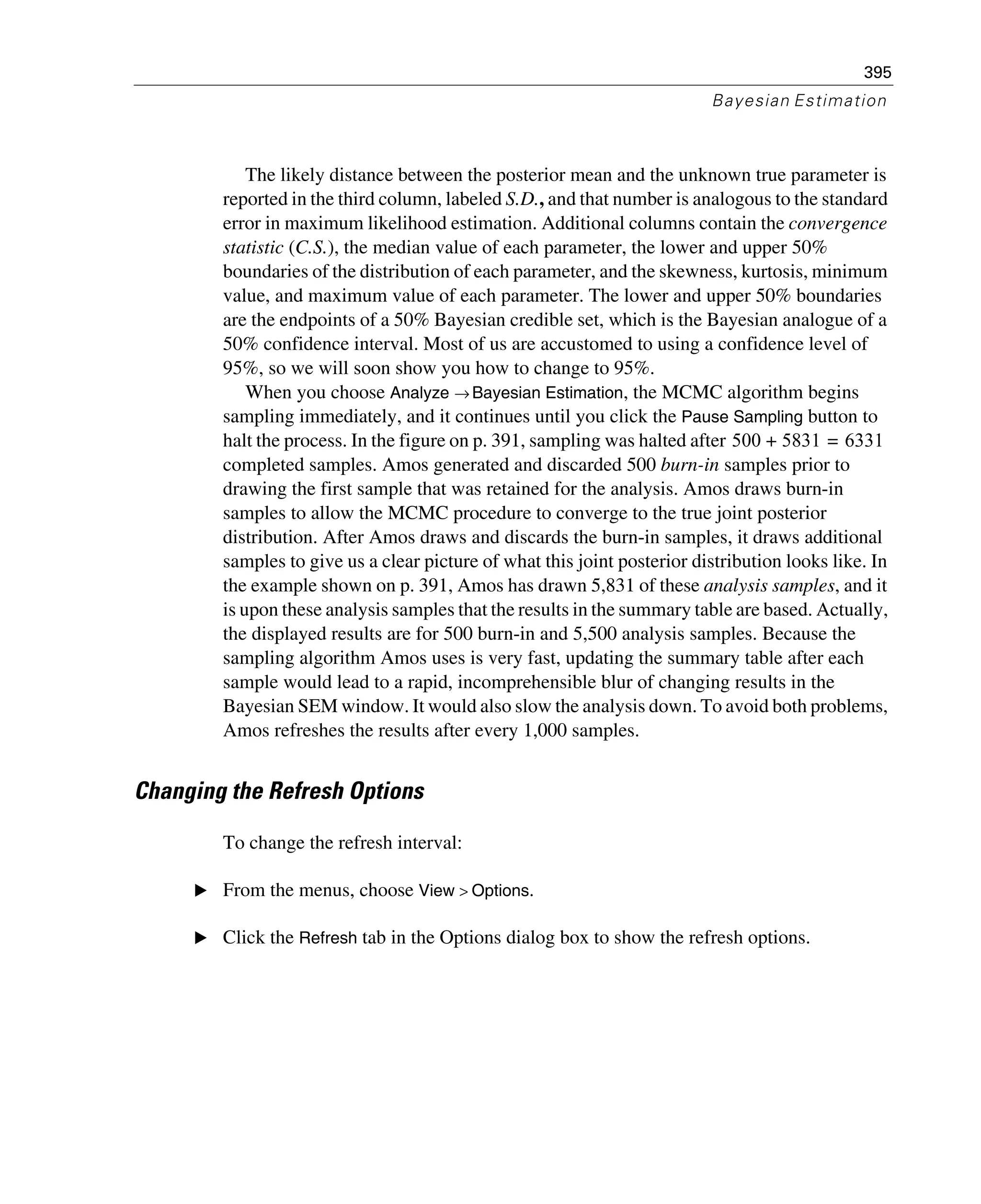 395
Bayesian Estimation
The likely distance between the posterior mean and the unknown true parameter is
reported in the third column, labeled S.D., and that number is analogous to the standard
error in maximum likelihood estimation. Additional columns contain the convergence
statistic (C.S.), the median value of each parameter, the lower and upper 50%
boundaries of the distribution of each parameter, and the skewness, kurtosis, minimum
value, and maximum value of each parameter. The lower and upper 50% boundaries
are the endpoints of a 50% Bayesian credible set, which is the Bayesian analogue of a
50% confidence interval. Most of us are accustomed to using a confidence level of
95%, so we will soon show you how to change to 95%.
When you choose Analyze → Bayesian Estimation, the MCMC algorithm begins
sampling immediately, and it continues until you click the Pause Sampling button to
halt the process. In the figure on p. 391, sampling was halted after
completed samples. Amos generated and discarded 500 burn-in samples prior to
drawing the first sample that was retained for the analysis. Amos draws burn-in
samples to allow the MCMC procedure to converge to the true joint posterior
distribution. After Amos draws and discards the burn-in samples, it draws additional
samples to give us a clear picture of what this joint posterior distribution looks like. In
the example shown on p. 391, Amos has drawn 5,831 of these analysis samples, and it
is upon these analysis samples that the results in the summary table are based. Actually,
the displayed results are for 500 burn-in and 5,500 analysis samples. Because the
sampling algorithm Amos uses is very fast, updating the summary table after each
sample would lead to a rapid, incomprehensible blur of changing results in the
Bayesian SEM window. It would also slow the analysis down. To avoid both problems,
Amos refreshes the results after every 1,000 samples.
Changing the Refresh Options
To change the refresh interval:
E From the menus, choose View > Options.
E Click the Refresh tab in the Options dialog box to show the refresh options.
500 5831 6331=+
 
