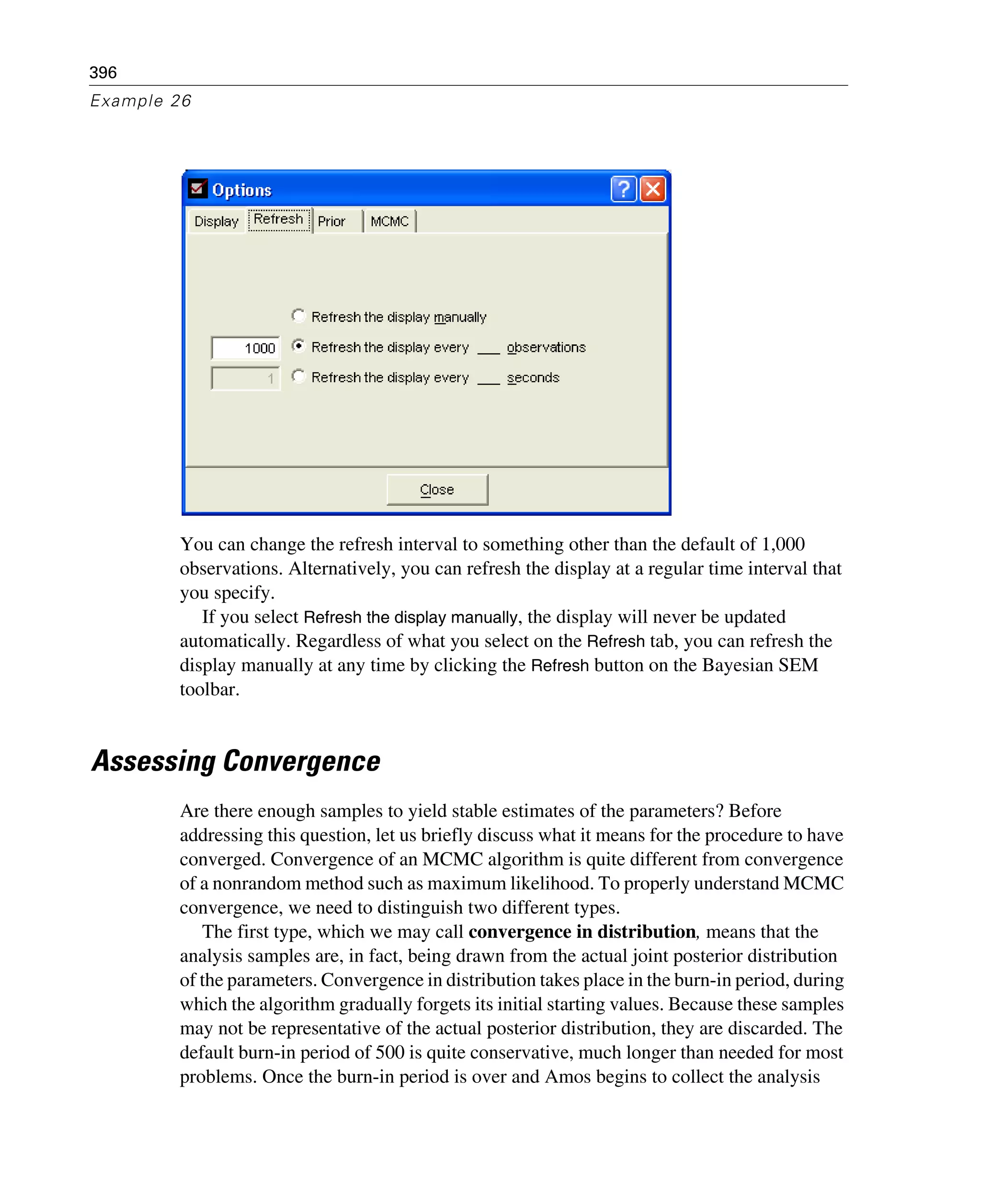396
Example 26
You can change the refresh interval to something other than the default of 1,000
observations. Alternatively, you can refresh the display at a regular time interval that
you specify.
If you select Refresh the display manually, the display will never be updated
automatically. Regardless of what you select on the Refresh tab, you can refresh the
display manually at any time by clicking the Refresh button on the Bayesian SEM
toolbar.
Assessing Convergence
Are there enough samples to yield stable estimates of the parameters? Before
addressing this question, let us briefly discuss what it means for the procedure to have
converged. Convergence of an MCMC algorithm is quite different from convergence
of a nonrandom method such as maximum likelihood. To properly understand MCMC
convergence, we need to distinguish two different types.
The first type, which we may call convergence in distribution, means that the
analysis samples are, in fact, being drawn from the actual joint posterior distribution
of the parameters. Convergence in distribution takes place in the burn-in period, during
which the algorithm gradually forgets its initial starting values. Because these samples
may not be representative of the actual posterior distribution, they are discarded. The
default burn-in period of 500 is quite conservative, much longer than needed for most
problems. Once the burn-in period is over and Amos begins to collect the analysis
 