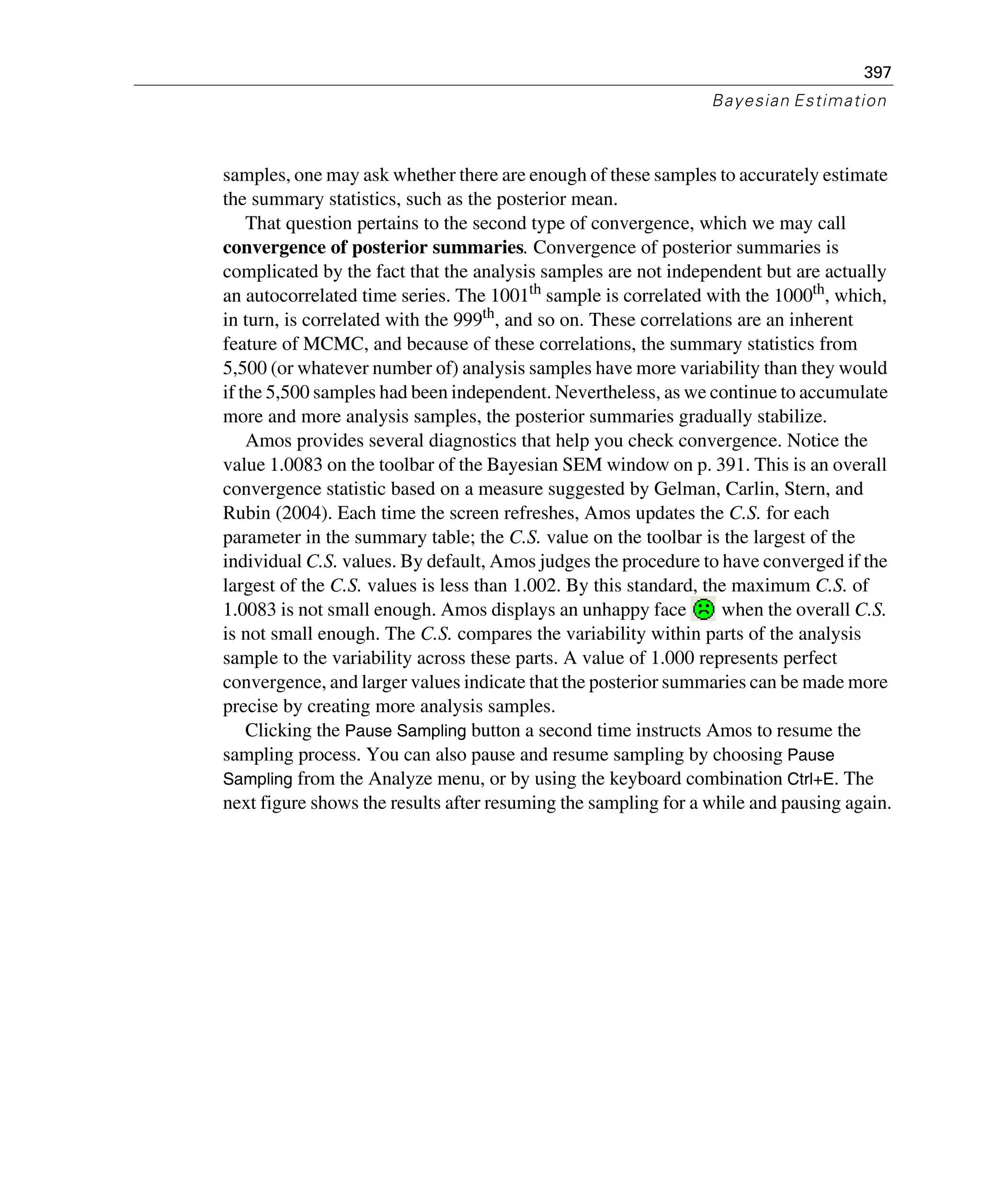397
Bayesian Estimation
samples, one may ask whether there are enough of these samples to accurately estimate
the summary statistics, such as the posterior mean.
That question pertains to the second type of convergence, which we may call
convergence of posterior summaries. Convergence of posterior summaries is
complicated by the fact that the analysis samples are not independent but are actually
an autocorrelated time series. The 1001th sample is correlated with the 1000th, which,
in turn, is correlated with the 999th, and so on. These correlations are an inherent
feature of MCMC, and because of these correlations, the summary statistics from
5,500 (or whatever number of) analysis samples have more variability than they would
if the 5,500 samples had been independent. Nevertheless, as we continue to accumulate
more and more analysis samples, the posterior summaries gradually stabilize.
Amos provides several diagnostics that help you check convergence. Notice the
value 1.0083 on the toolbar of the Bayesian SEM window on p. 391. This is an overall
convergence statistic based on a measure suggested by Gelman, Carlin, Stern, and
Rubin (2004). Each time the screen refreshes, Amos updates the C.S. for each
parameter in the summary table; the C.S. value on the toolbar is the largest of the
individual C.S. values. By default, Amos judges the procedure to have converged if the
largest of the C.S. values is less than 1.002. By this standard, the maximum C.S. of
1.0083 is not small enough. Amos displays an unhappy face when the overall C.S.
is not small enough. The C.S. compares the variability within parts of the analysis
sample to the variability across these parts. A value of 1.000 represents perfect
convergence, and larger values indicate that the posterior summaries can be made more
precise by creating more analysis samples.
Clicking the Pause Sampling button a second time instructs Amos to resume the
sampling process. You can also pause and resume sampling by choosing Pause
Sampling from the Analyze menu, or by using the keyboard combination Ctrl+E. The
next figure shows the results after resuming the sampling for a while and pausing again.
 