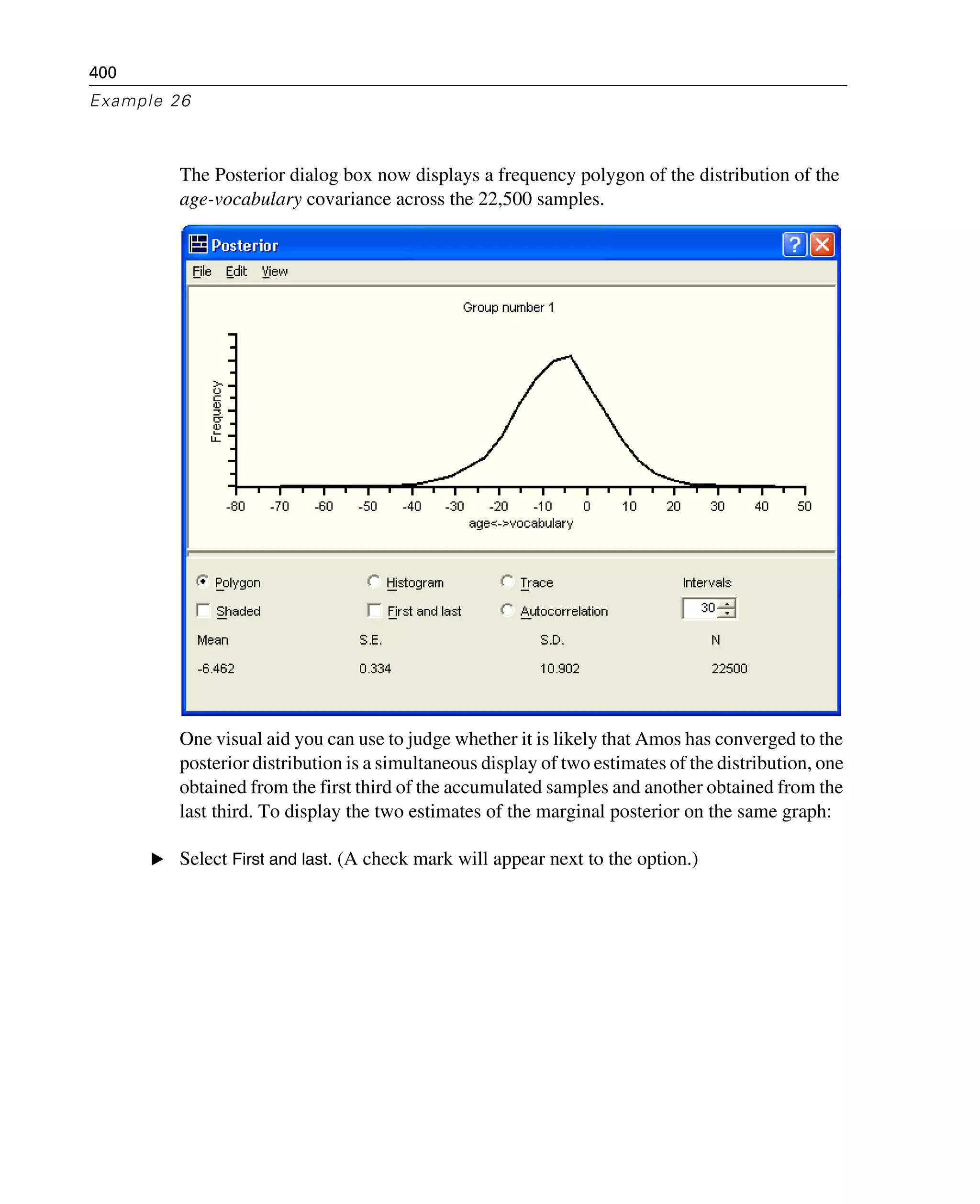 400
Example 26
The Posterior dialog box now displays a frequency polygon of the distribution of the
age-vocabulary covariance across the 22,500 samples.
One visual aid you can use to judge whether it is likely that Amos has converged to the
posterior distribution is a simultaneous display of two estimates of the distribution, one
obtained from the first third of the accumulated samples and another obtained from the
last third. To display the two estimates of the marginal posterior on the same graph:
E Select First and last. (A check mark will appear next to the option.)
 