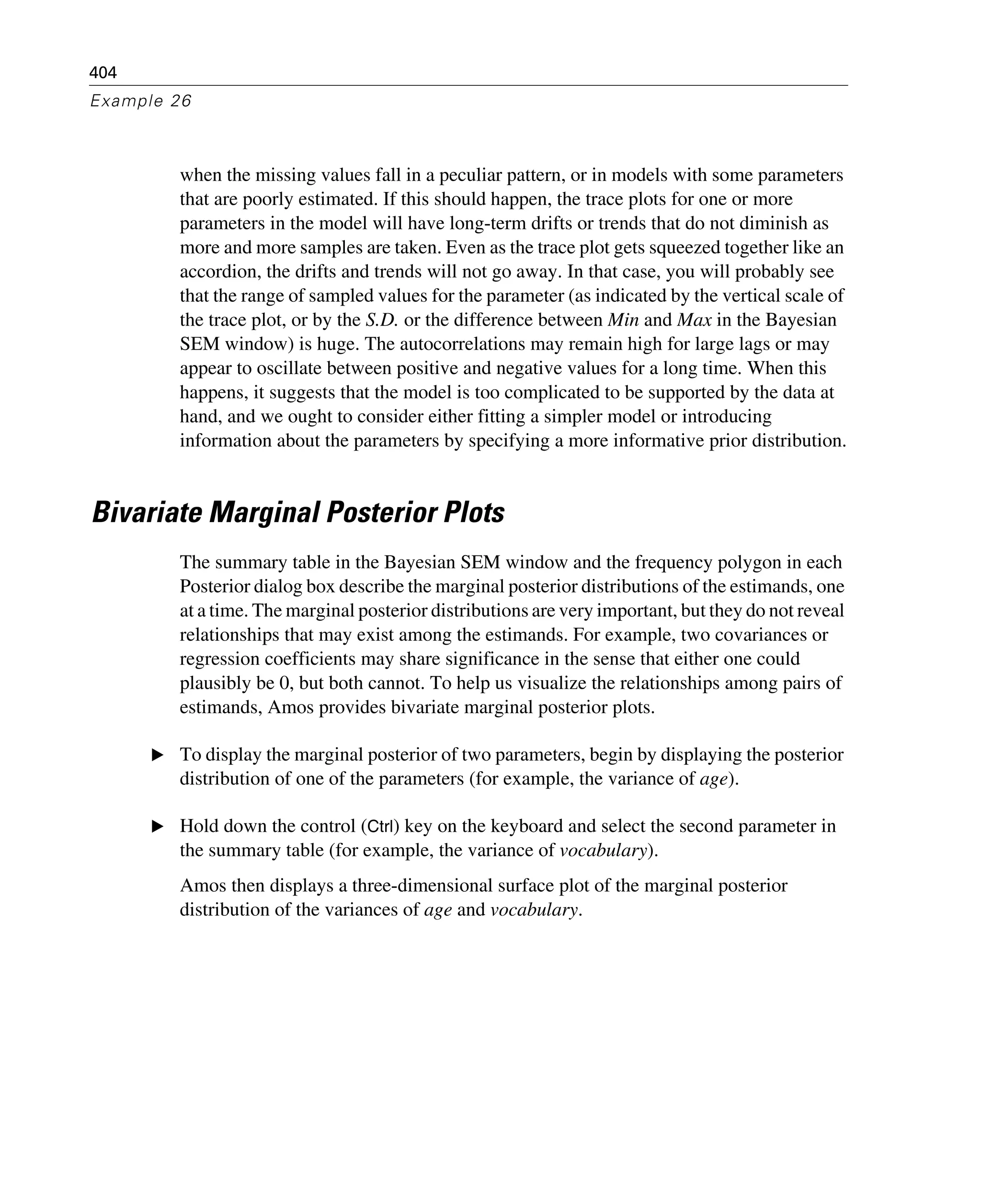 404
Example 26
when the missing values fall in a peculiar pattern, or in models with some parameters
that are poorly estimated. If this should happen, the trace plots for one or more
parameters in the model will have long-term drifts or trends that do not diminish as
more and more samples are taken. Even as the trace plot gets squeezed together like an
accordion, the drifts and trends will not go away. In that case, you will probably see
that the range of sampled values for the parameter (as indicated by the vertical scale of
the trace plot, or by the S.D. or the difference between Min and Max in the Bayesian
SEM window) is huge. The autocorrelations may remain high for large lags or may
appear to oscillate between positive and negative values for a long time. When this
happens, it suggests that the model is too complicated to be supported by the data at
hand, and we ought to consider either fitting a simpler model or introducing
information about the parameters by specifying a more informative prior distribution.
Bivariate Marginal Posterior Plots
The summary table in the Bayesian SEM window and the frequency polygon in each
Posterior dialog box describe the marginal posterior distributions of the estimands, one
at a time. The marginal posterior distributions are very important, but they do not reveal
relationships that may exist among the estimands. For example, two covariances or
regression coefficients may share significance in the sense that either one could
plausibly be 0, but both cannot. To help us visualize the relationships among pairs of
estimands, Amos provides bivariate marginal posterior plots.
E To display the marginal posterior of two parameters, begin by displaying the posterior
distribution of one of the parameters (for example, the variance of age).
E Hold down the control (Ctrl) key on the keyboard and select the second parameter in
the summary table (for example, the variance of vocabulary).
Amos then displays a three-dimensional surface plot of the marginal posterior
distribution of the variances of age and vocabulary.
 