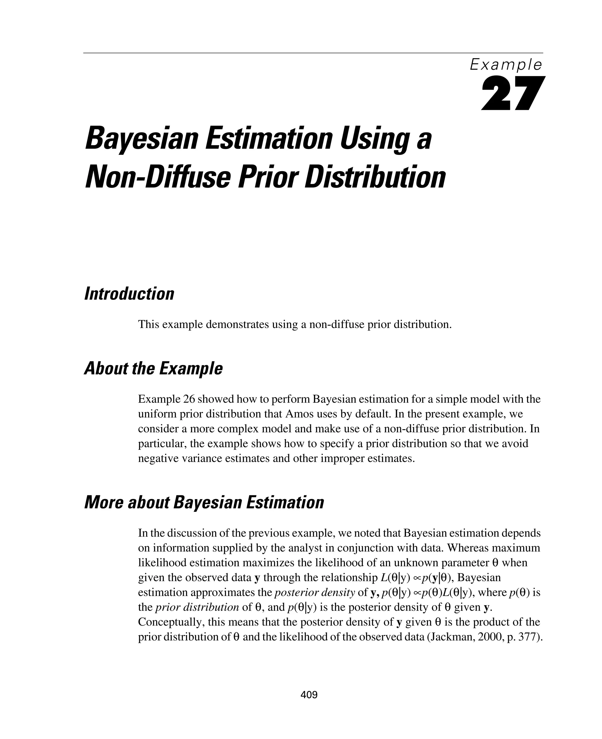 409
Example
27
Bayesian Estimation Using a
Non-Diffuse Prior Distribution
Introduction
This example demonstrates using a non-diffuse prior distribution.
About the Example
Example 26 showed how to perform Bayesian estimation for a simple model with the
uniform prior distribution that Amos uses by default. In the present example, we
consider a more complex model and make use of a non-diffuse prior distribution. In
particular, the example shows how to specify a prior distribution so that we avoid
negative variance estimates and other improper estimates.
More about Bayesian Estimation
In the discussion of the previous example, we noted that Bayesian estimation depends
on information supplied by the analyst in conjunction with data. Whereas maximum
likelihood estimation maximizes the likelihood of an unknown parameter θ when
given the observed data y through the relationship L(θ|y) ∝p(y|θ), Bayesian
estimation approximates the posterior density of y, p(θ|y) ∝p(θ)L(θ|y), where p(θ) is
the prior distribution of θ, and p(θ|y) is the posterior density of θ given y.
Conceptually, this means that the posterior density of y given θ is the product of the
prior distribution of θ and the likelihood of the observed data (Jackman, 2000, p. 377).
 