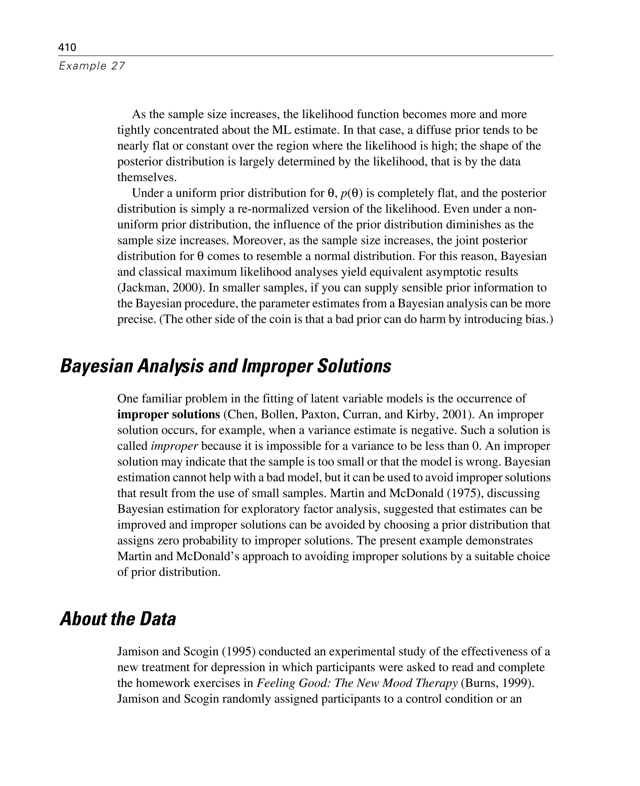 410
Example 27
As the sample size increases, the likelihood function becomes more and more
tightly concentrated about the ML estimate. In that case, a diffuse prior tends to be
nearly flat or constant over the region where the likelihood is high; the shape of the
posterior distribution is largely determined by the likelihood, that is by the data
themselves.
Under a uniform prior distribution for θ, p(θ) is completely flat, and the posterior
distribution is simply a re-normalized version of the likelihood. Even under a non-
uniform prior distribution, the influence of the prior distribution diminishes as the
sample size increases. Moreover, as the sample size increases, the joint posterior
distribution for θ comes to resemble a normal distribution. For this reason, Bayesian
and classical maximum likelihood analyses yield equivalent asymptotic results
(Jackman, 2000). In smaller samples, if you can supply sensible prior information to
the Bayesian procedure, the parameter estimates from a Bayesian analysis can be more
precise. (The other side of the coin is that a bad prior can do harm by introducing bias.)
Bayesian Analysis and Improper Solutions
One familiar problem in the fitting of latent variable models is the occurrence of
improper solutions (Chen, Bollen, Paxton, Curran, and Kirby, 2001). An improper
solution occurs, for example, when a variance estimate is negative. Such a solution is
called improper because it is impossible for a variance to be less than 0. An improper
solution may indicate that the sample is too small or that the model is wrong. Bayesian
estimation cannot help with a bad model, but it can be used to avoid improper solutions
that result from the use of small samples. Martin and McDonald (1975), discussing
Bayesian estimation for exploratory factor analysis, suggested that estimates can be
improved and improper solutions can be avoided by choosing a prior distribution that
assigns zero probability to improper solutions. The present example demonstrates
Martin and McDonald’s approach to avoiding improper solutions by a suitable choice
of prior distribution.
About the Data
Jamison and Scogin (1995) conducted an experimental study of the effectiveness of a
new treatment for depression in which participants were asked to read and complete
the homework exercises in Feeling Good: The New Mood Therapy (Burns, 1999).
Jamison and Scogin randomly assigned participants to a control condition or an
 