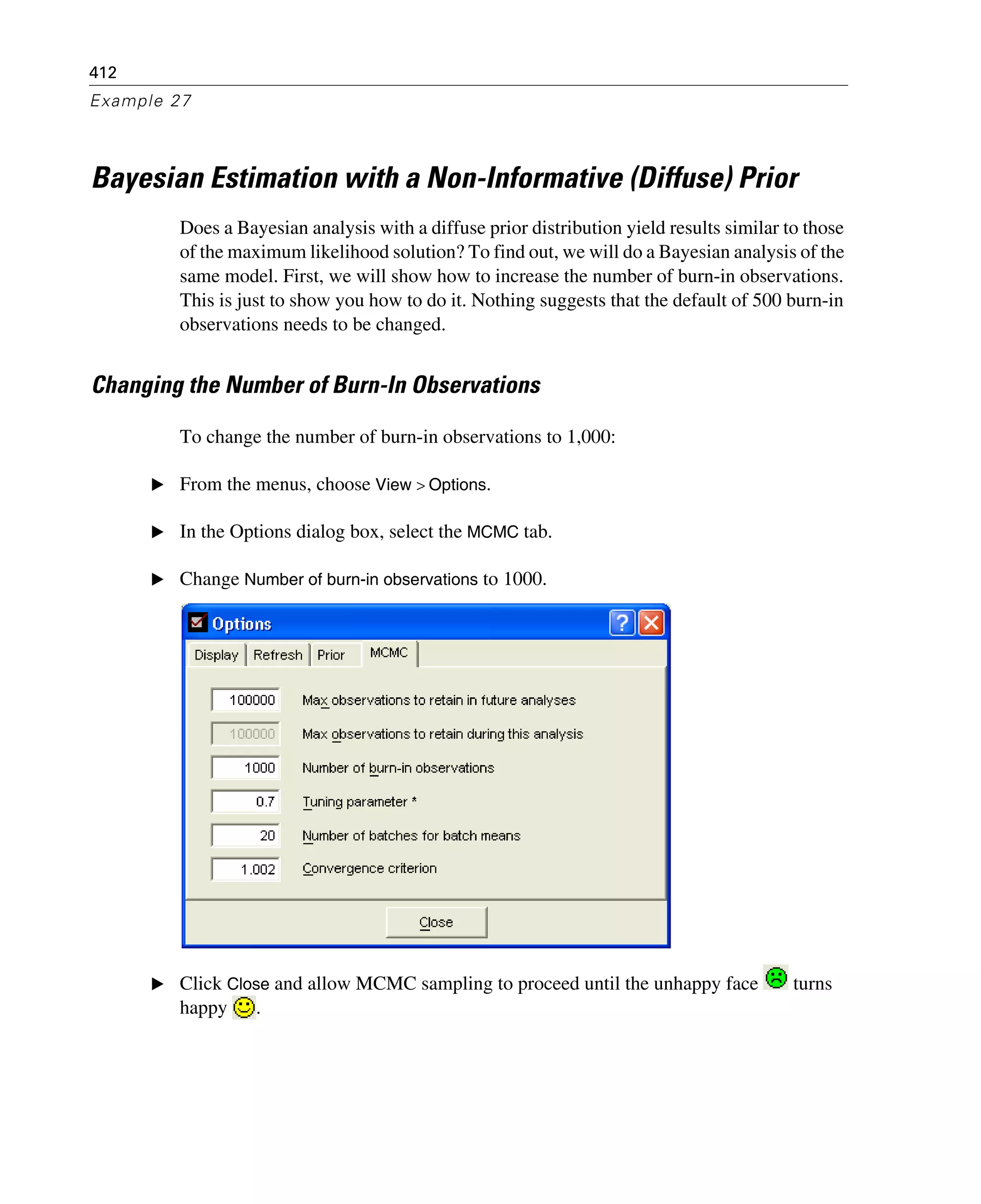 412
Example 27
Bayesian Estimation with a Non-Informative (Diffuse) Prior
Does a Bayesian analysis with a diffuse prior distribution yield results similar to those
of the maximum likelihood solution? To find out, we will do a Bayesian analysis of the
same model. First, we will show how to increase the number of burn-in observations.
This is just to show you how to do it. Nothing suggests that the default of 500 burn-in
observations needs to be changed.
Changing the Number of Burn-In Observations
To change the number of burn-in observations to 1,000:
E From the menus, choose View > Options.
E In the Options dialog box, select the MCMC tab.
E Change Number of burn-in observations to 1000.
E Click Close and allow MCMC sampling to proceed until the unhappy face turns
happy .
 