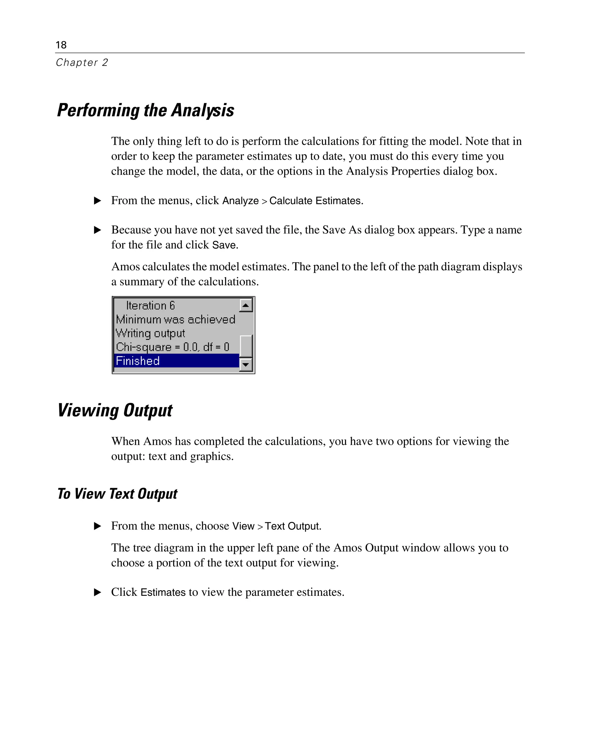 18
Chapter 2
Performing the Analysis
The only thing left to do is perform the calculations for fitting the model. Note that in
order to keep the parameter estimates up to date, you must do this every time you
change the model, the data, or the options in the Analysis Properties dialog box.
E From the menus, click Analyze > Calculate Estimates.
E Because you have not yet saved the file, the Save As dialog box appears. Type a name
for the file and click Save.
Amos calculates the model estimates. The panel to the left of the path diagram displays
a summary of the calculations.
Viewing Output
When Amos has completed the calculations, you have two options for viewing the
output: text and graphics.
To View Text Output
E From the menus, choose View > Text Output.
The tree diagram in the upper left pane of the Amos Output window allows you to
choose a portion of the text output for viewing.
E Click Estimates to view the parameter estimates.
 
