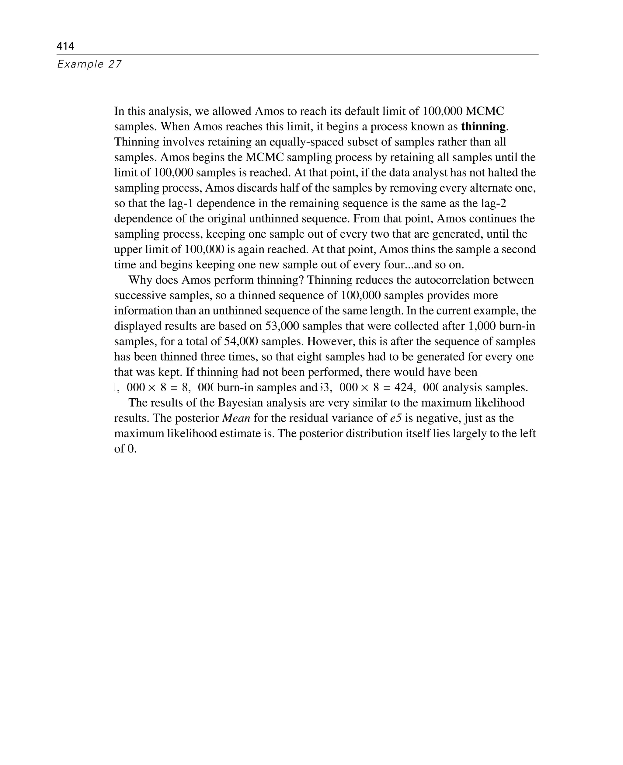 414
Example 27
In this analysis, we allowed Amos to reach its default limit of 100,000 MCMC
samples. When Amos reaches this limit, it begins a process known as thinning.
Thinning involves retaining an equally-spaced subset of samples rather than all
samples. Amos begins the MCMC sampling process by retaining all samples until the
limit of 100,000 samples is reached. At that point, if the data analyst has not halted the
sampling process, Amos discards half of the samples by removing every alternate one,
so that the lag-1 dependence in the remaining sequence is the same as the lag-2
dependence of the original unthinned sequence. From that point, Amos continues the
sampling process, keeping one sample out of every two that are generated, until the
upper limit of 100,000 is again reached. At that point, Amos thins the sample a second
time and begins keeping one new sample out of every four...and so on.
Why does Amos perform thinning? Thinning reduces the autocorrelation between
successive samples, so a thinned sequence of 100,000 samples provides more
information than an unthinned sequence of the same length. In the current example, the
displayed results are based on 53,000 samples that were collected after 1,000 burn-in
samples, for a total of 54,000 samples. However, this is after the sequence of samples
has been thinned three times, so that eight samples had to be generated for every one
that was kept. If thinning had not been performed, there would have been
burn-in samples and analysis samples.
The results of the Bayesian analysis are very similar to the maximum likelihood
results. The posterior Mean for the residual variance of e5 is negative, just as the
maximum likelihood estimate is. The posterior distribution itself lies largely to the left
of 0.
1 000, 8 8 000,=× 53 000, 8 424 000,=×
 