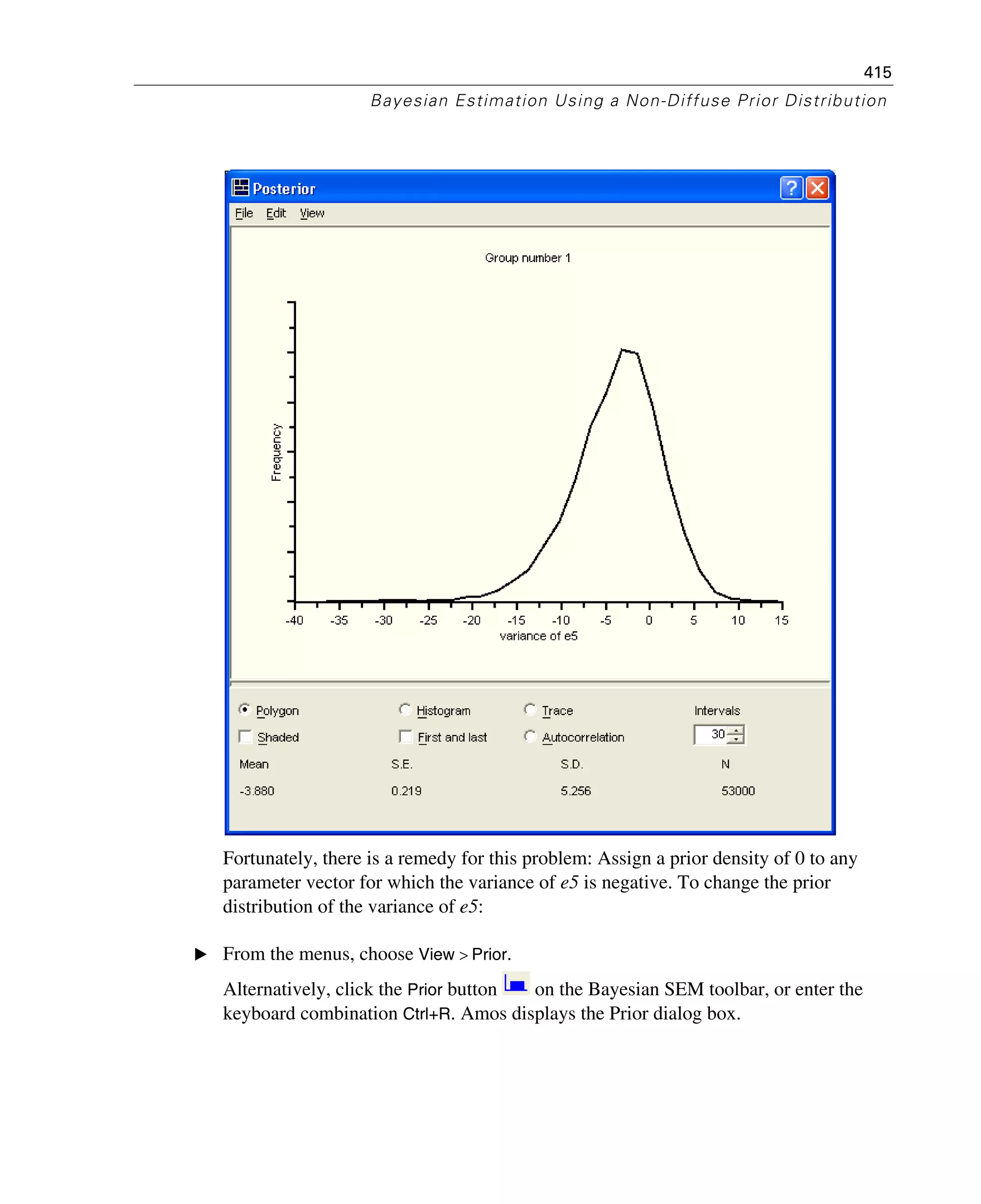 415
Bayesian Estimation Using a Non-Diffuse Prior Distribution
Fortunately, there is a remedy for this problem: Assign a prior density of 0 to any
parameter vector for which the variance of e5 is negative. To change the prior
distribution of the variance of e5:
E From the menus, choose View > Prior.
Alternatively, click the Prior button on the Bayesian SEM toolbar, or enter the
keyboard combination Ctrl+R. Amos displays the Prior dialog box.
 