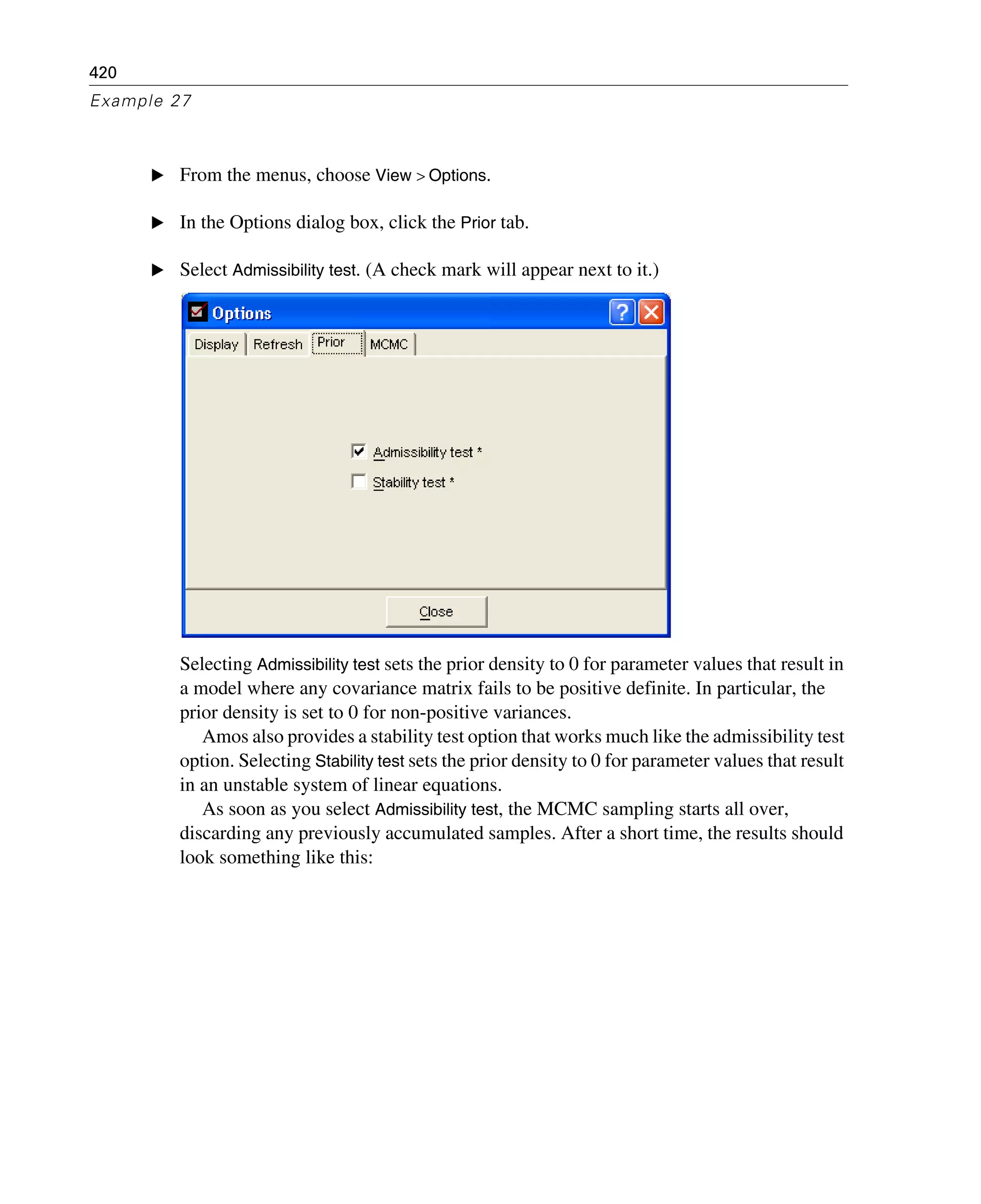 420
Example 27
E From the menus, choose View > Options.
E In the Options dialog box, click the Prior tab.
E Select Admissibility test. (A check mark will appear next to it.)
Selecting Admissibility test sets the prior density to 0 for parameter values that result in
a model where any covariance matrix fails to be positive definite. In particular, the
prior density is set to 0 for non-positive variances.
Amos also provides a stability test option that works much like the admissibility test
option. Selecting Stability test sets the prior density to 0 for parameter values that result
in an unstable system of linear equations.
As soon as you select Admissibility test, the MCMC sampling starts all over,
discarding any previously accumulated samples. After a short time, the results should
look something like this:
 