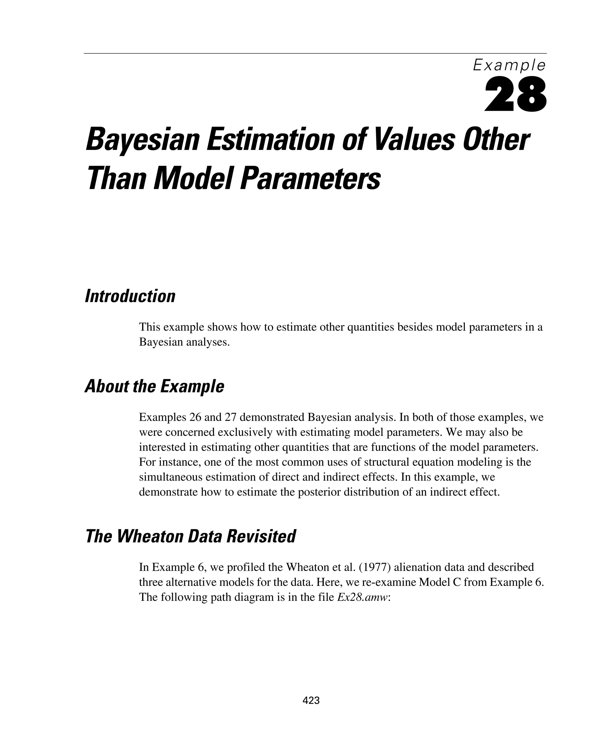 423
Example
28
Bayesian Estimation of Values Other
Than Model Parameters
Introduction
This example shows how to estimate other quantities besides model parameters in a
Bayesian analyses.
About the Example
Examples 26 and 27 demonstrated Bayesian analysis. In both of those examples, we
were concerned exclusively with estimating model parameters. We may also be
interested in estimating other quantities that are functions of the model parameters.
For instance, one of the most common uses of structural equation modeling is the
simultaneous estimation of direct and indirect effects. In this example, we
demonstrate how to estimate the posterior distribution of an indirect effect.
The Wheaton Data Revisited
In Example 6, we profiled the Wheaton et al. (1977) alienation data and described
three alternative models for the data. Here, we re-examine Model C from Example 6.
The following path diagram is in the file Ex28.amw:
 